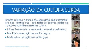VARIAÇÃO DA CULTURA SURDA
Embora o termo cultura surda seja usado frequentemente,
isso não significa que que todas as pessoas surdas no
mundo compartilhem a mesma cultura.
 Há em Buenos Aires a associação dos surdos oralizados,
 Nos EUA a associação dos surdos negros,
 No Brasil a associação dos surdos gays.
COLÓQUIO SOBRE OS GRUPOS SEGREGADOS: OS SURDOS 4
 