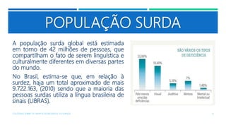 POPULAÇÃO SURDA
A população surda global está estimada
em torno de 42 milhões de pessoas, que
compartilham o fato de serem linguística e
culturalmente diferentes em diversas partes
do mundo.
No Brasil, estima-se que, em relação à
surdez, haja um total aproximado de mais
9.722.163, (2010) sendo que a maioria das
pessoas surdas utiliza a língua brasileira de
sinais (LIBRAS).
COLÓQUIO SOBRE OS GRUPOS SEGREGADOS: OS SURDOS 6
 