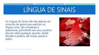 LÍNGUA DE SINAIS
As Línguas de Sinais não são apenas um
conjunto de gestos que explicam as
línguas orais, são complexas e
expressivas, permitindo aos seus usuários
discutir sobre qualquer assunto, desde
filosofia e política, até moda, poesia e
teatro.
COLÓQUIO SOBRE OS GRUPOS SEGREGADOS: OS SURDOS 7
 