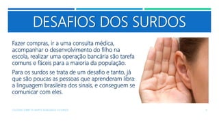 DESAFIOS DOS SURDOS
Fazer compras, ir a uma consulta médica,
acompanhar o desenvolvimento do filho na
escola, realizar uma operação bancária são tarefas
comuns e fáceis para a maioria da população.
Para os surdos se trata de um desafio e tanto, já
que são poucas as pessoas que aprenderam libras,
a linguagem brasileira dos sinais, e conseguem se
comunicar com eles.
COLÓQUIO SOBRE OS GRUPOS SEGREGADOS: OS SURDOS 9
 