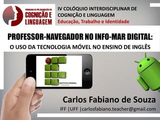 IV COLÓQUIO INTERDISCIPLINAR DE
COGNIÇÃO E LINGUAGEM
Educação, Trabalho e Identidade
PROFESSOR-NAVEGADOR NO INFO-MAR DIGITAL:
O USO DA TECNOLOGIA MÓVEL NO ENSINO DE INGLÊS
Carlos Fabiano de Souza
IFF |UFF |carlosfabiano.teacher@gmail.com
 