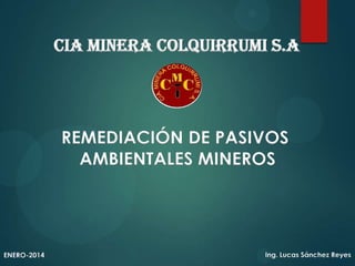 CIA MINERA COLQUIRRUMI S.A

REMEDIACIÓN DE PASIVOS
AMBIENTALES MINEROS

ENERO-2014

Ing. Lucas Sánchez Reyes

 