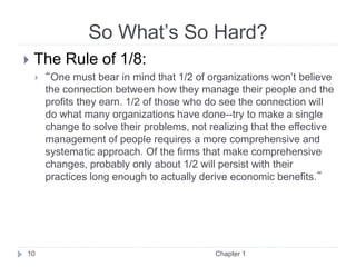 So What’s So Hard?
 The Rule of 1/8:
 “One must bear in mind that 1/2 of organizations won’t believe
the connection between how they manage their people and the
profits they earn. 1/2 of those who do see the connection will
do what many organizations have done--try to make a single
change to solve their problems, not realizing that the effective
management of people requires a more comprehensive and
systematic approach. Of the firms that make comprehensive
changes, probably only about 1/2 will persist with their
practices long enough to actually derive economic benefits.”
Chapter 1
10
 