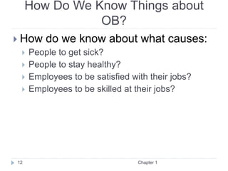 How Do We Know Things about
OB?
 How do we know about what causes:
 People to get sick?
 People to stay healthy?
 Employees to be satisfied with their jobs?
 Employees to be skilled at their jobs?
Chapter 1
12
 