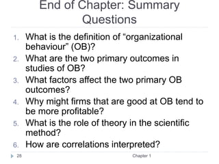 End of Chapter: Summary
Questions
1. What is the definition of “organizational
behaviour” (OB)?
2. What are the two primary outcomes in
studies of OB?
3. What factors affect the two primary OB
outcomes?
4. Why might firms that are good at OB tend to
be more profitable?
5. What is the role of theory in the scientific
method?
6. How are correlations interpreted?
28 Chapter 1
 