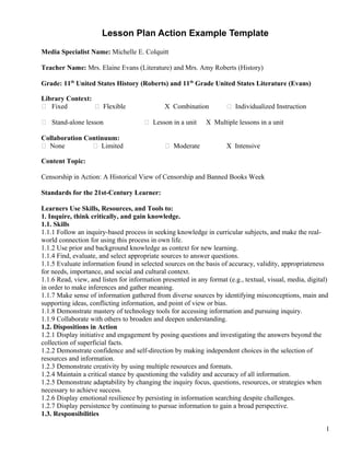 Lesson Plan Action Example Template
Media Specialist Name: Michelle E. Colquitt
Teacher Name: Mrs. Elaine Evans (Literature) and Mrs. Amy Roberts (History)
Grade: 11th
United States History (Roberts) and 11th
Grade United States Literature (Evans)
Library Context:
 Fixed  Flexible X Combination  Individualized Instruction
 Stand-alone lesson  Lesson in a unit X Multiple lessons in a unit
Collaboration Continuum:
 None  Limited  Moderate X Intensive
Content Topic:
Censorship in Action: A Historical View of Censorship and Banned Books Week
Standards for the 21st-Century Learner:
Learners Use Skills, Resources, and Tools to:
1. Inquire, think critically, and gain knowledge.
1.1. Skills
1.1.1 Follow an inquiry-based process in seeking knowledge in curricular subjects, and make the real-
world connection for using this process in own life.
1.1.2 Use prior and background knowledge as context for new learning.
1.1.4 Find, evaluate, and select appropriate sources to answer questions.
1.1.5 Evaluate information found in selected sources on the basis of accuracy, validity, appropriateness
for needs, importance, and social and cultural context.
1.1.6 Read, view, and listen for information presented in any format (e.g., textual, visual, media, digital)
in order to make inferences and gather meaning.
1.1.7 Make sense of information gathered from diverse sources by identifying misconceptions, main and
supporting ideas, conflicting information, and point of view or bias.
1.1.8 Demonstrate mastery of technology tools for accessing information and pursuing inquiry.
1.1.9 Collaborate with others to broaden and deepen understanding.
1.2. Dispositions in Action
1.2.1 Display initiative and engagement by posing questions and investigating the answers beyond the
collection of superficial facts.
1.2.2 Demonstrate confidence and self-direction by making independent choices in the selection of
resources and information.
1.2.3 Demonstrate creativity by using multiple resources and formats.
1.2.4 Maintain a critical stance by questioning the validity and accuracy of all information.
1.2.5 Demonstrate adaptability by changing the inquiry focus, questions, resources, or strategies when
necessary to achieve success.
1.2.6 Display emotional resilience by persisting in information searching despite challenges.
1.2.7 Display persistence by continuing to pursue information to gain a broad perspective.
1.3. Responsibilities
1
 