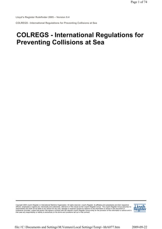 Lloyd’s Register Rulefinder 2005 – Version 9.4
COLREGS - International Regulations for Preventing Collisions at Sea
COLREGS - International Regulations for
Preventing Collisions at Sea
Copyright 2005 Lloyd's Register or International Maritime Organization. All rights reserved. Lloyd's Register, its affiliates and subsidiaries and their respective
officers, employees or agents are, individually and collectively, referred to in this clause as the 'Lloyd's Register Group'. The Lloyd's Register Group assumes no
responsibility and shall not be liable to any person for any loss, damage or expense caused by reliance on the information or advice in this document or
howsoever provided, unless that person has signed a contract with the relevant Lloyd's Register Group entity for the provision of this information or advice and in
that case any responsibility or liability is exclusively on the terms and conditions set out in that contract.
Page 1 of 74
2009-09-22
file://C:Documents and SettingsM.VenturaLocal SettingsTemp~hhA077.htm
 