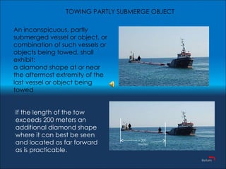 An inconspicuous, partly submerged vessel or object, or combination of such vessels or objects being towed, shall exhibit:  a diamond shape at or near the aftermost extremity of the last vessel or object being towed If the length of the tow exceeds 200 meters an additional diamond shape where it can best be seen and located as far forward as is practicable.  TOWING PARTLY SUBMERGE OBJECT > 200 meters 