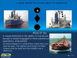 A VESSEL RESTRICTED IN HER ABILITY TO MANEUVER  RULE 27 (b) A vessel restricted in her ability to maneuver, except a vessel engaged in mine-clearance operations, shall exhibit: (ii) three shapes in a vertical line where they can best be seen. The highest and lowest of these shapes shall be balls and the middle one a diamond.  