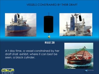 VESSELS CONSTRAINED BY THEIR DRAFT A t day time, a vessel constrained by her draft shall  exhibit, where it can best be seen, a black cylinder. RULE 28 