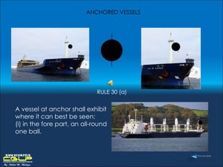 A vessel at anchor shall exhibit where it can best be seen:  (i) in the fore part, an all-round one ball. ANCHORED VESSELS  RULE 30 (a) 