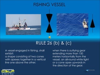 FISHING VESSEL A vessel engaged in fishing, shall exhibit:  a shape consisting of two cones with apexes together in a vertical line one above the other;  when there is outlying gear extending more than 150 meters horizontally from the vessel, an all-round white light or a cone apex upwards in the direction of the gear;  RULE 26 (b) & (c) 