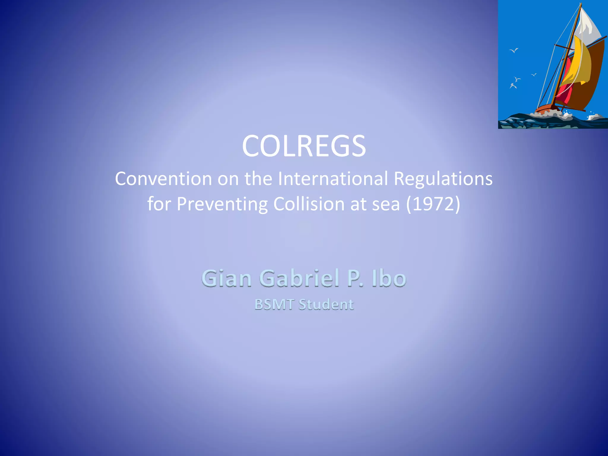 COLREGS
Convention on the International Regulations
for Preventing Collision at sea (1972)
Gian Gabriel P. Ibo
BSMT Student
 