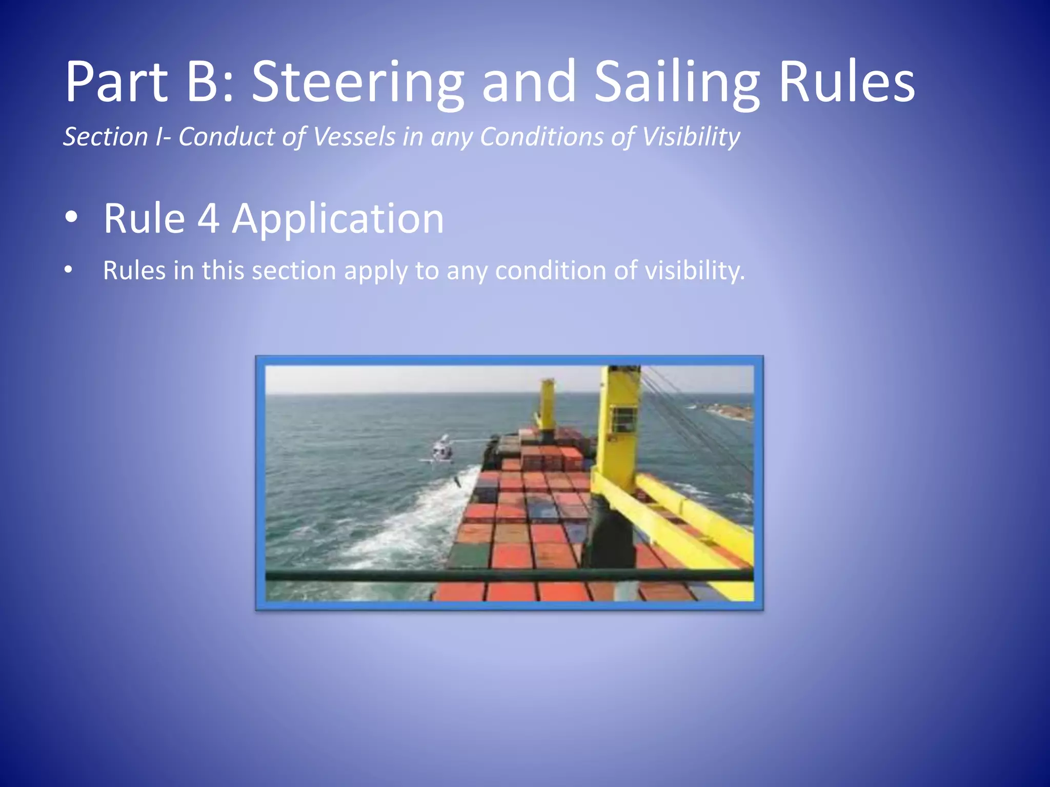 Part B: Steering and Sailing Rules
Section I- Conduct of Vessels in any Conditions of Visibility
• Rule 4 Application
• Rules in this section apply to any condition of visibility.
 