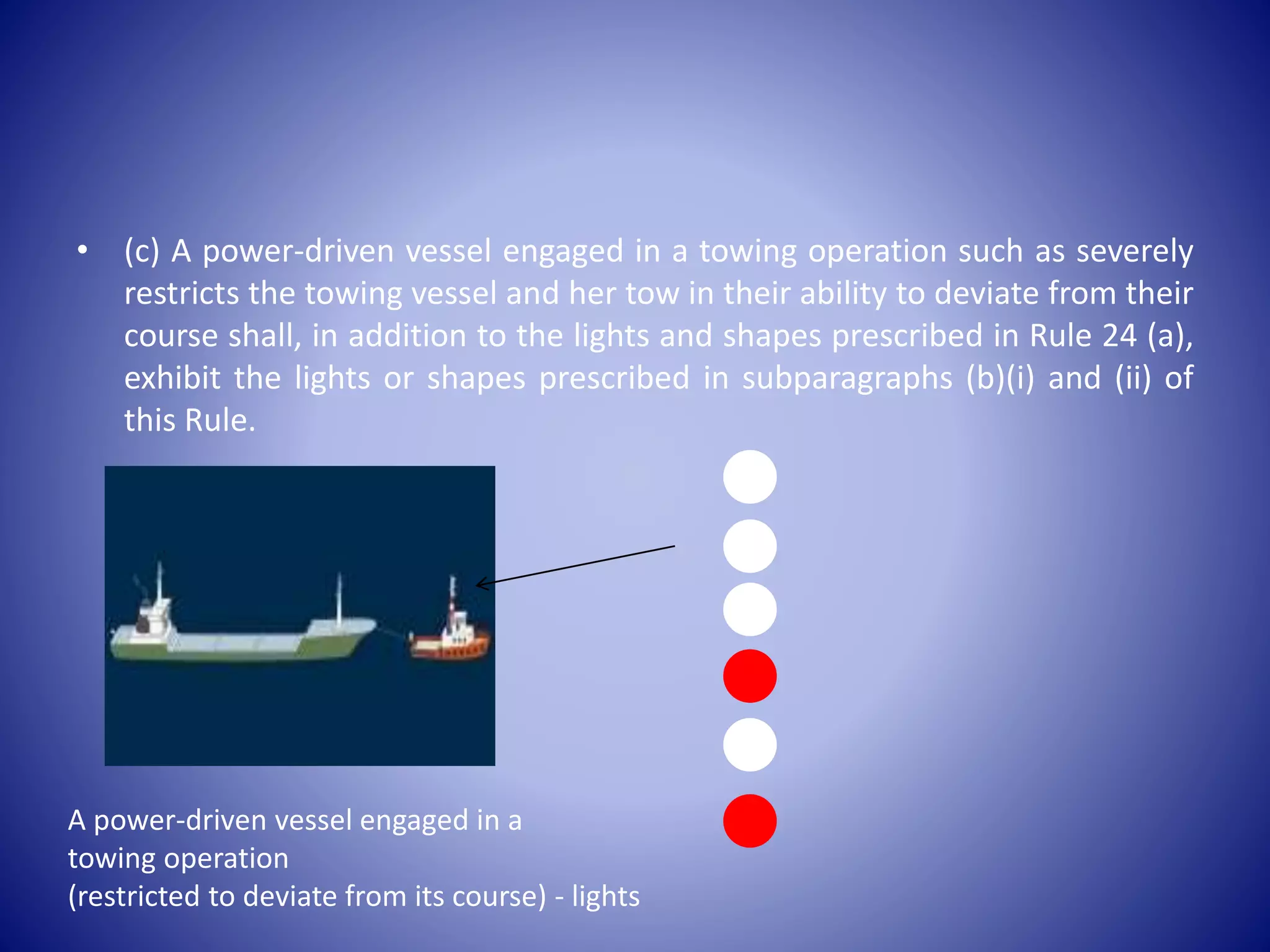 • (c) A power-driven vessel engaged in a towing operation such as severely
restricts the towing vessel and her tow in their ability to deviate from their
course shall, in addition to the lights and shapes prescribed in Rule 24 (a),
exhibit the lights or shapes prescribed in subparagraphs (b)(i) and (ii) of
this Rule.
A power-driven vessel engaged in a
towing operation
(restricted to deviate from its course) - lights
 