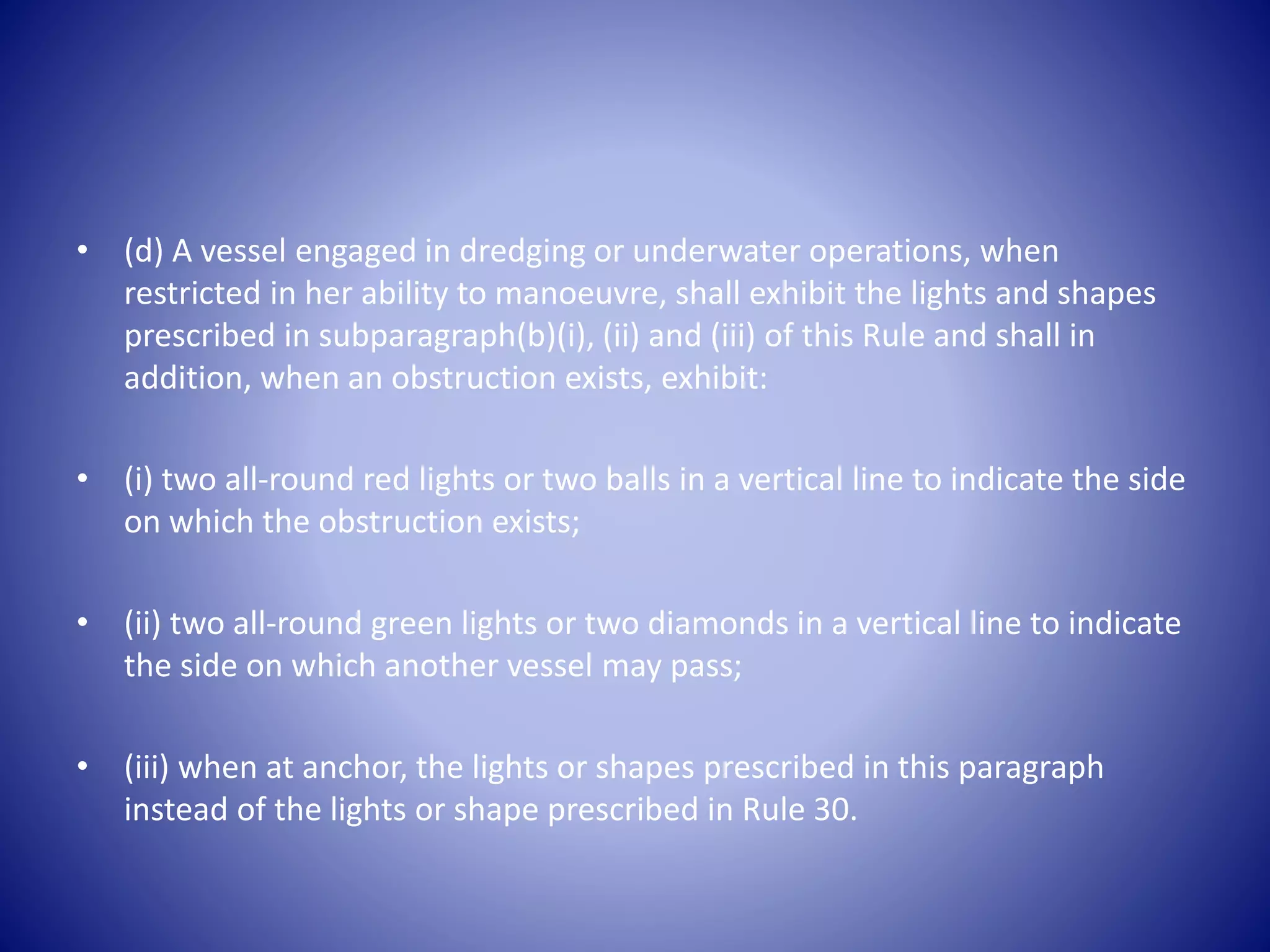 • (d) A vessel engaged in dredging or underwater operations, when
restricted in her ability to manoeuvre, shall exhibit the lights and shapes
prescribed in subparagraph(b)(i), (ii) and (iii) of this Rule and shall in
addition, when an obstruction exists, exhibit:
• (i) two all-round red lights or two balls in a vertical line to indicate the side
on which the obstruction exists;
• (ii) two all-round green lights or two diamonds in a vertical line to indicate
the side on which another vessel may pass;
• (iii) when at anchor, the lights or shapes prescribed in this paragraph
instead of the lights or shape prescribed in Rule 30.
 