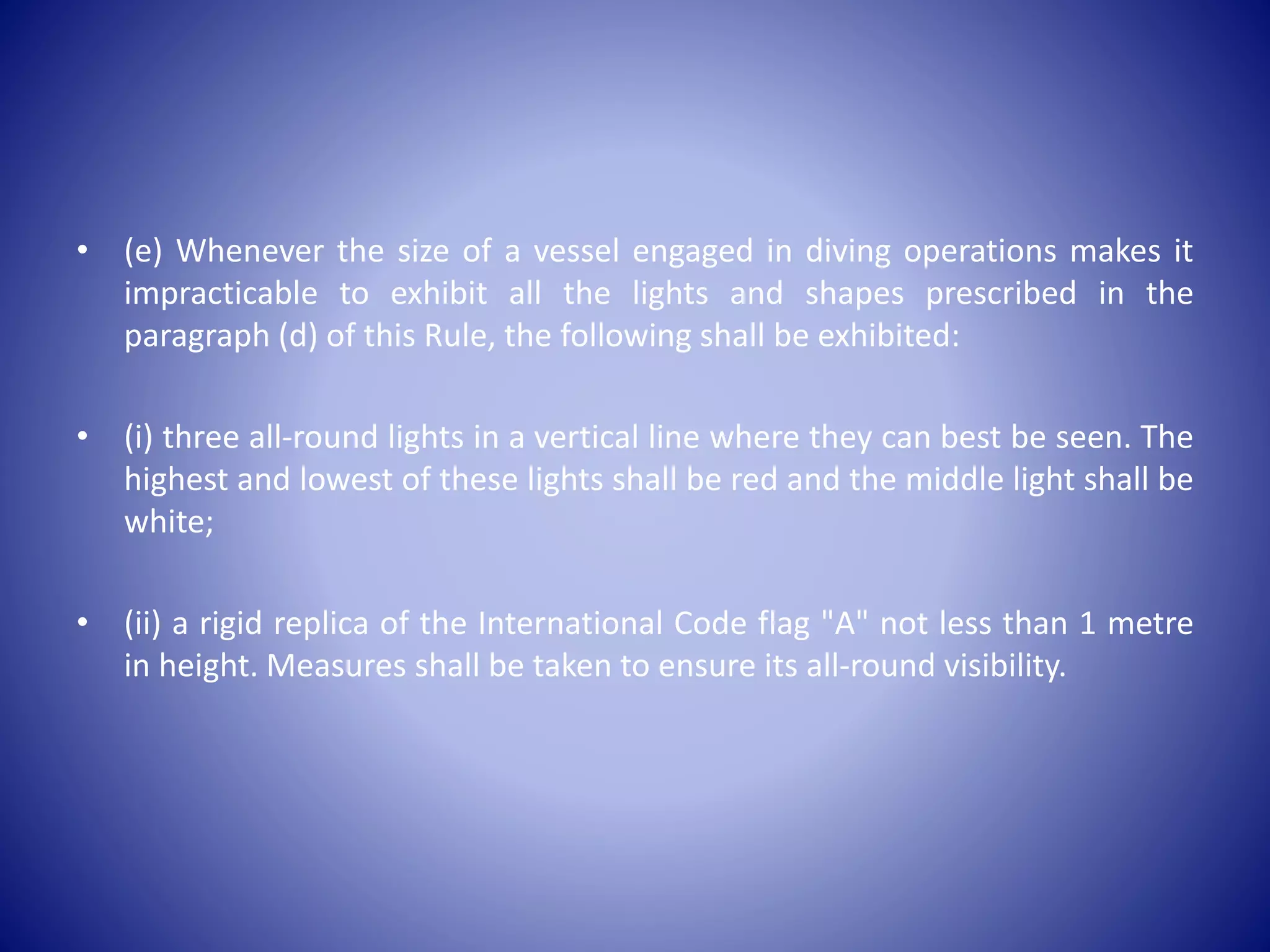 • (e) Whenever the size of a vessel engaged in diving operations makes it
impracticable to exhibit all the lights and shapes prescribed in the
paragraph (d) of this Rule, the following shall be exhibited:
• (i) three all-round lights in a vertical line where they can best be seen. The
highest and lowest of these lights shall be red and the middle light shall be
white;
• (ii) a rigid replica of the International Code flag "A" not less than 1 metre
in height. Measures shall be taken to ensure its all-round visibility.
 