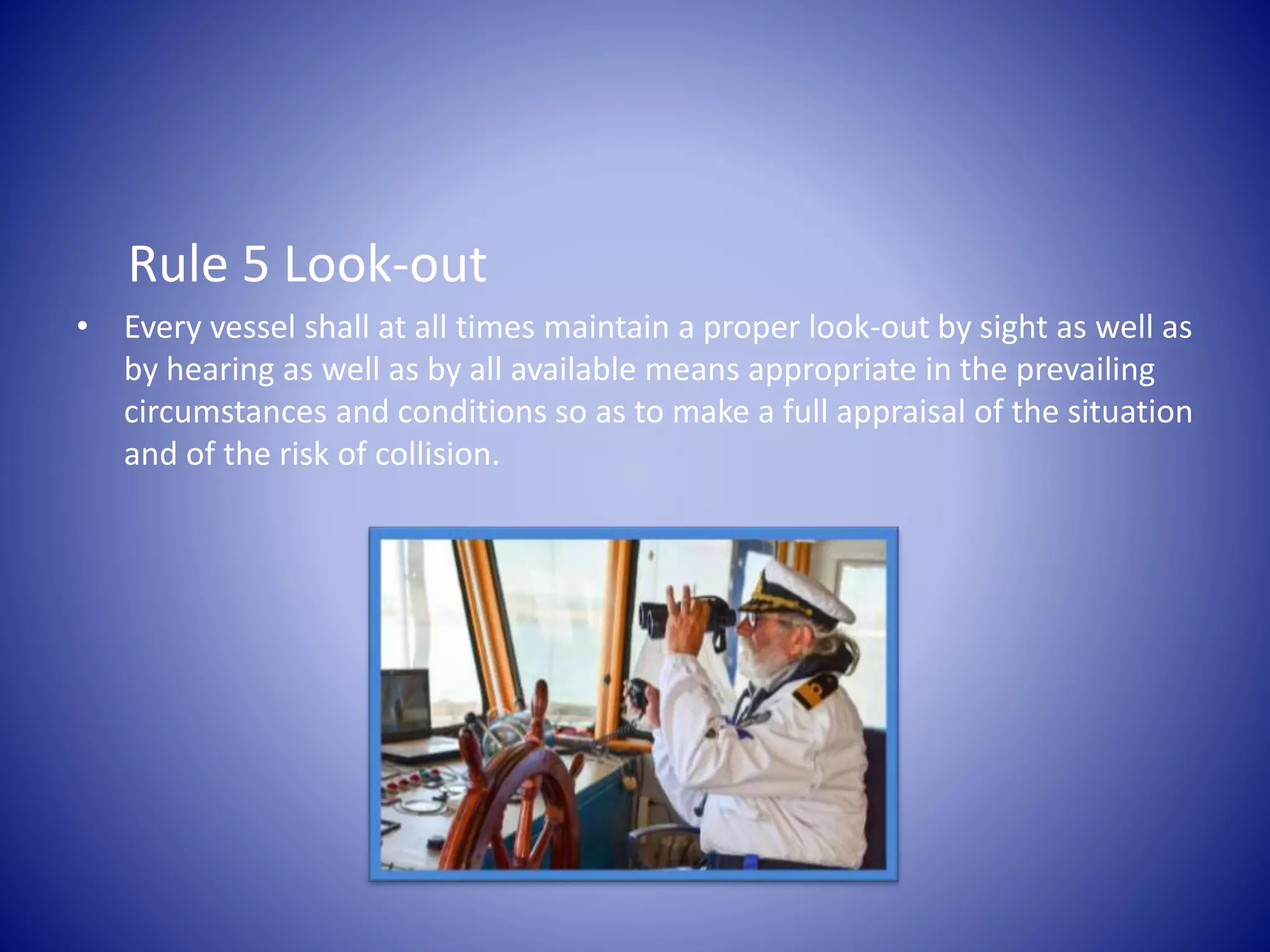 Rule 5 Look-out
• Every vessel shall at all times maintain a proper look-out by sight as well as
by hearing as well as by all available means appropriate in the prevailing
circumstances and conditions so as to make a full appraisal of the situation
and of the risk of collision.
 