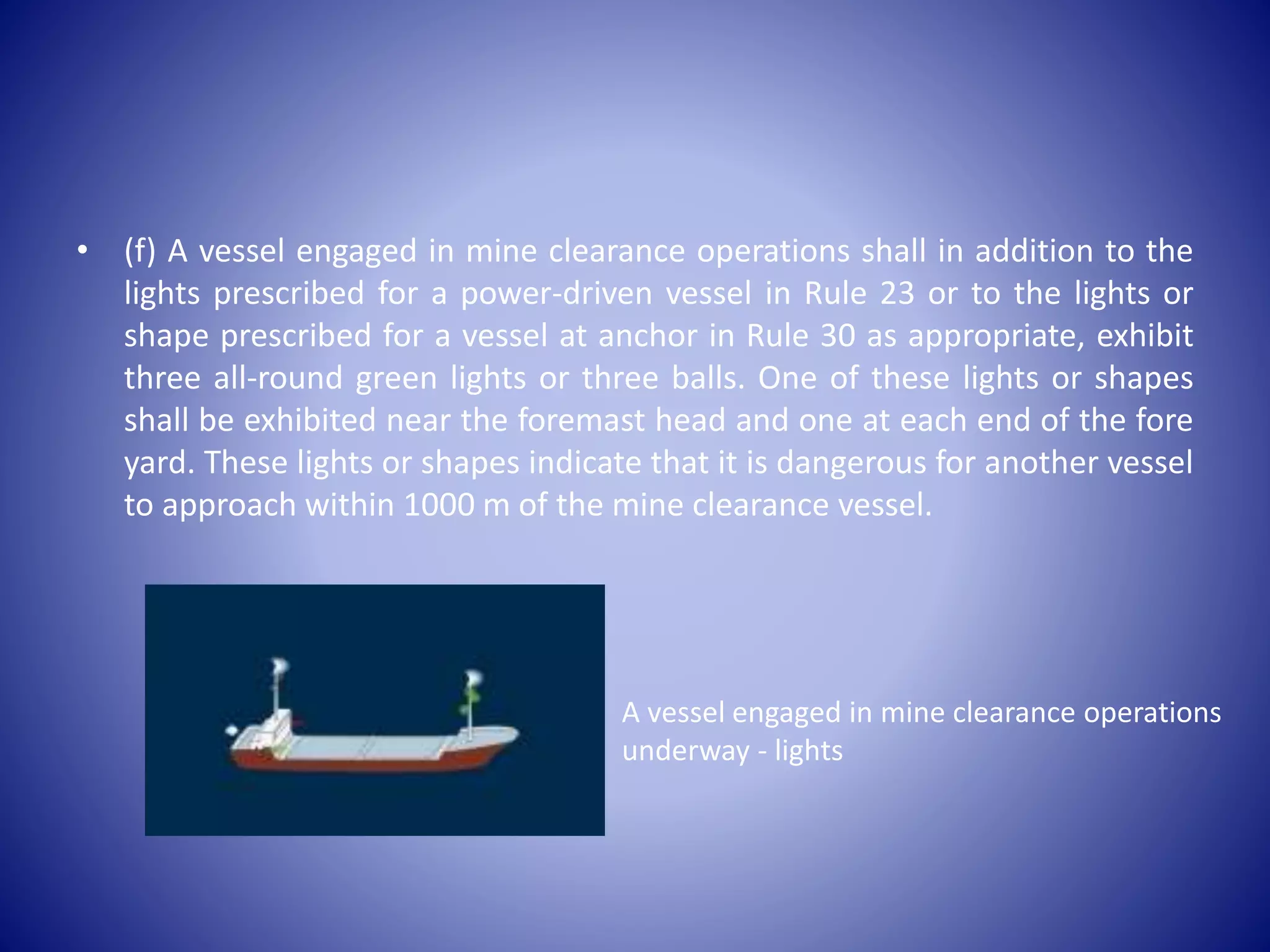 • (f) A vessel engaged in mine clearance operations shall in addition to the
lights prescribed for a power-driven vessel in Rule 23 or to the lights or
shape prescribed for a vessel at anchor in Rule 30 as appropriate, exhibit
three all-round green lights or three balls. One of these lights or shapes
shall be exhibited near the foremast head and one at each end of the fore
yard. These lights or shapes indicate that it is dangerous for another vessel
to approach within 1000 m of the mine clearance vessel.
A vessel engaged in mine clearance operations
underway - lights
 