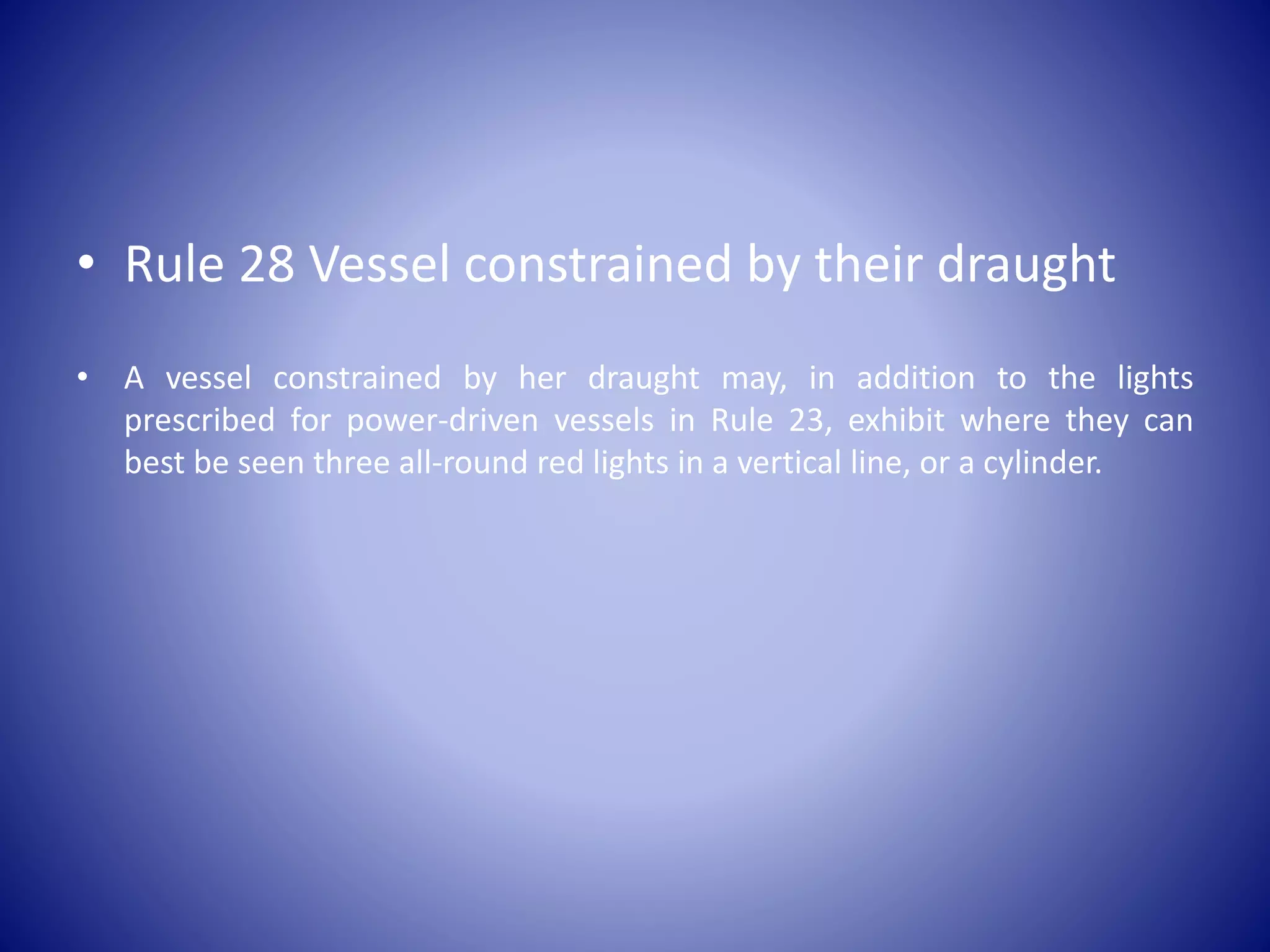 • Rule 28 Vessel constrained by their draught
• A vessel constrained by her draught may, in addition to the lights
prescribed for power-driven vessels in Rule 23, exhibit where they can
best be seen three all-round red lights in a vertical line, or a cylinder.
 