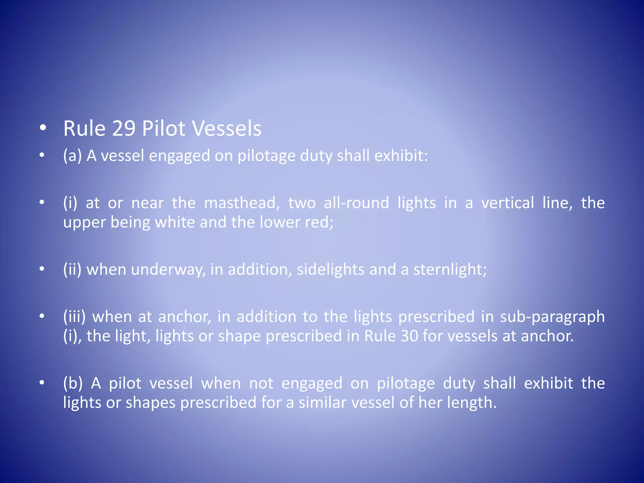 • Rule 29 Pilot Vessels
• (a) A vessel engaged on pilotage duty shall exhibit:
• (i) at or near the masthead, two all-round lights in a vertical line, the
upper being white and the lower red;
• (ii) when underway, in addition, sidelights and a sternlight;
• (iii) when at anchor, in addition to the lights prescribed in sub-paragraph
(i), the light, lights or shape prescribed in Rule 30 for vessels at anchor.
• (b) A pilot vessel when not engaged on pilotage duty shall exhibit the
lights or shapes prescribed for a similar vessel of her length.
 