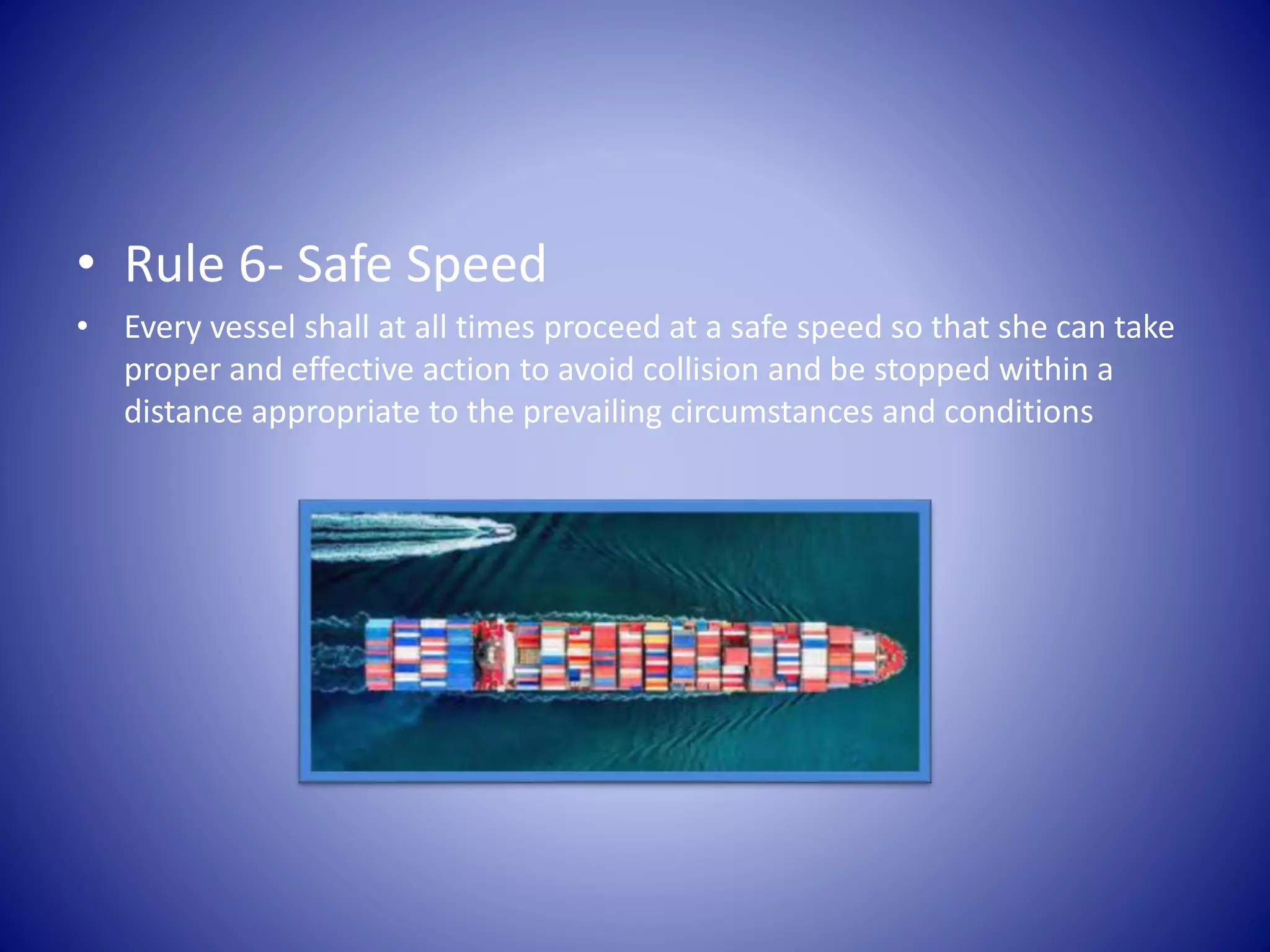 • Rule 6- Safe Speed
• Every vessel shall at all times proceed at a safe speed so that she can take
proper and effective action to avoid collision and be stopped within a
distance appropriate to the prevailing circumstances and conditions
 