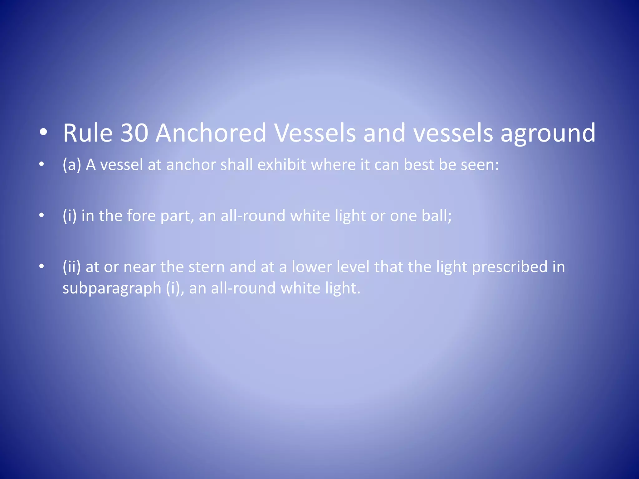 • Rule 30 Anchored Vessels and vessels aground
• (a) A vessel at anchor shall exhibit where it can best be seen:
• (i) in the fore part, an all-round white light or one ball;
• (ii) at or near the stern and at a lower level that the light prescribed in
subparagraph (i), an all-round white light.
 