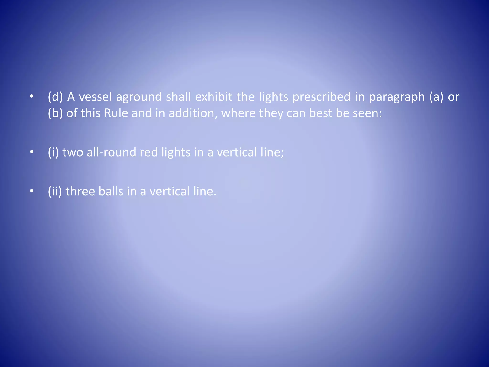 • (d) A vessel aground shall exhibit the lights prescribed in paragraph (a) or
(b) of this Rule and in addition, where they can best be seen:
• (i) two all-round red lights in a vertical line;
• (ii) three balls in a vertical line.
 