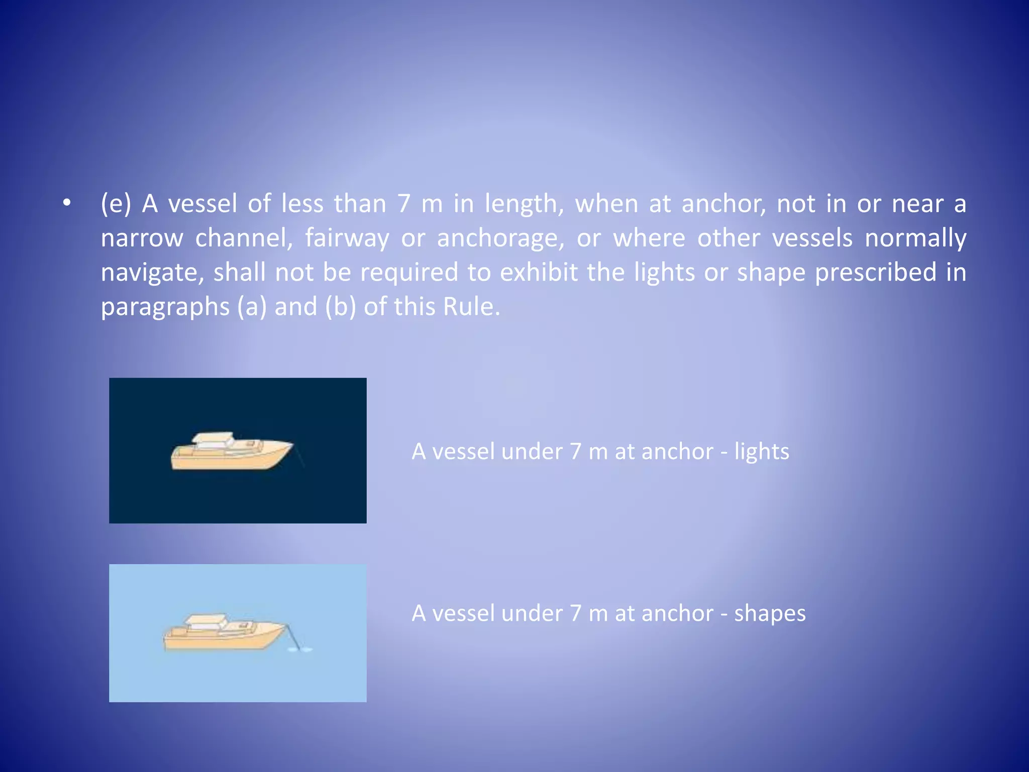 • (e) A vessel of less than 7 m in length, when at anchor, not in or near a
narrow channel, fairway or anchorage, or where other vessels normally
navigate, shall not be required to exhibit the lights or shape prescribed in
paragraphs (a) and (b) of this Rule.
A vessel under 7 m at anchor - lights
A vessel under 7 m at anchor - shapes
 
