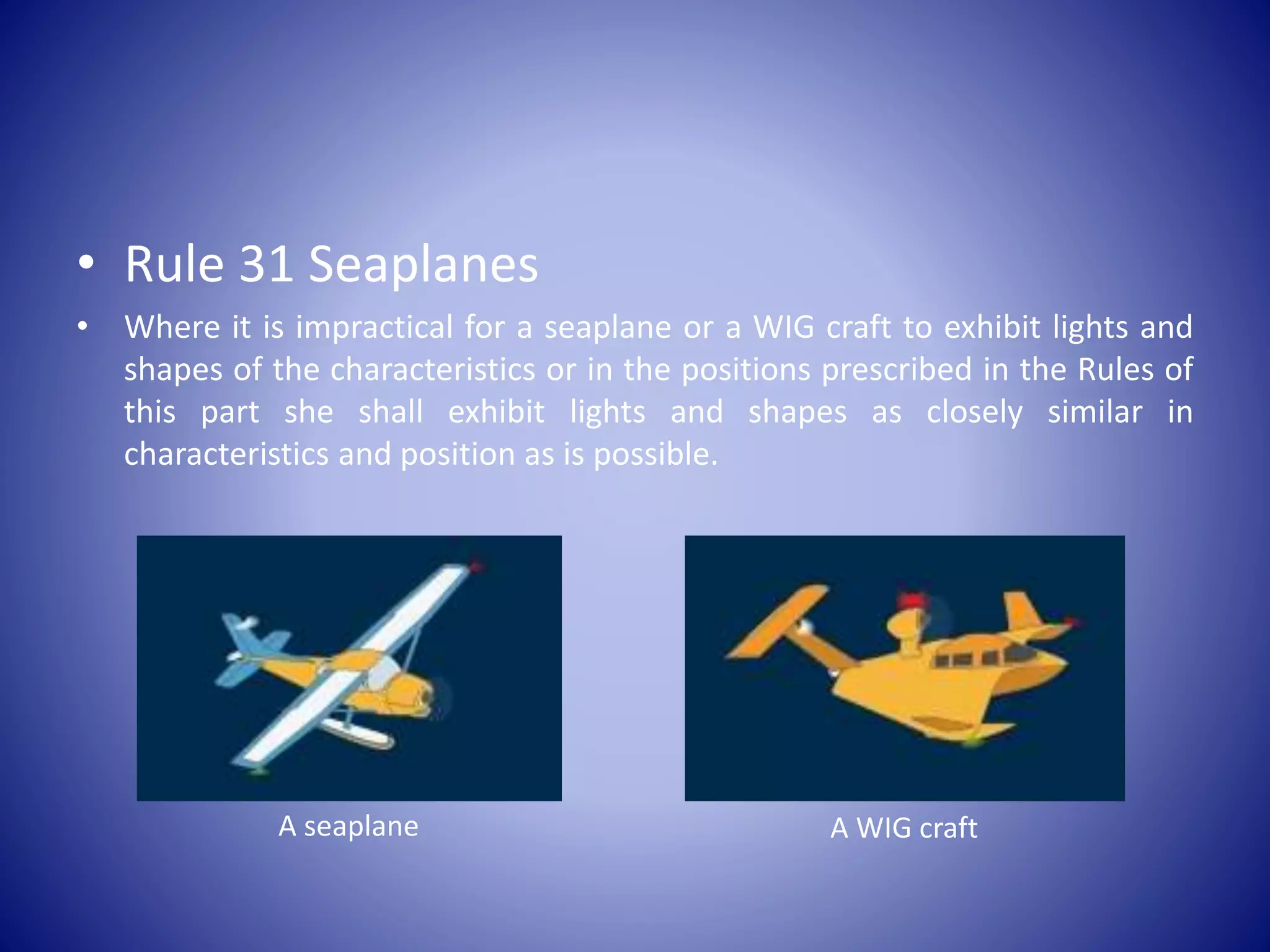 • Rule 31 Seaplanes
• Where it is impractical for a seaplane or a WIG craft to exhibit lights and
shapes of the characteristics or in the positions prescribed in the Rules of
this part she shall exhibit lights and shapes as closely similar in
characteristics and position as is possible.
A seaplane A WIG craft
 