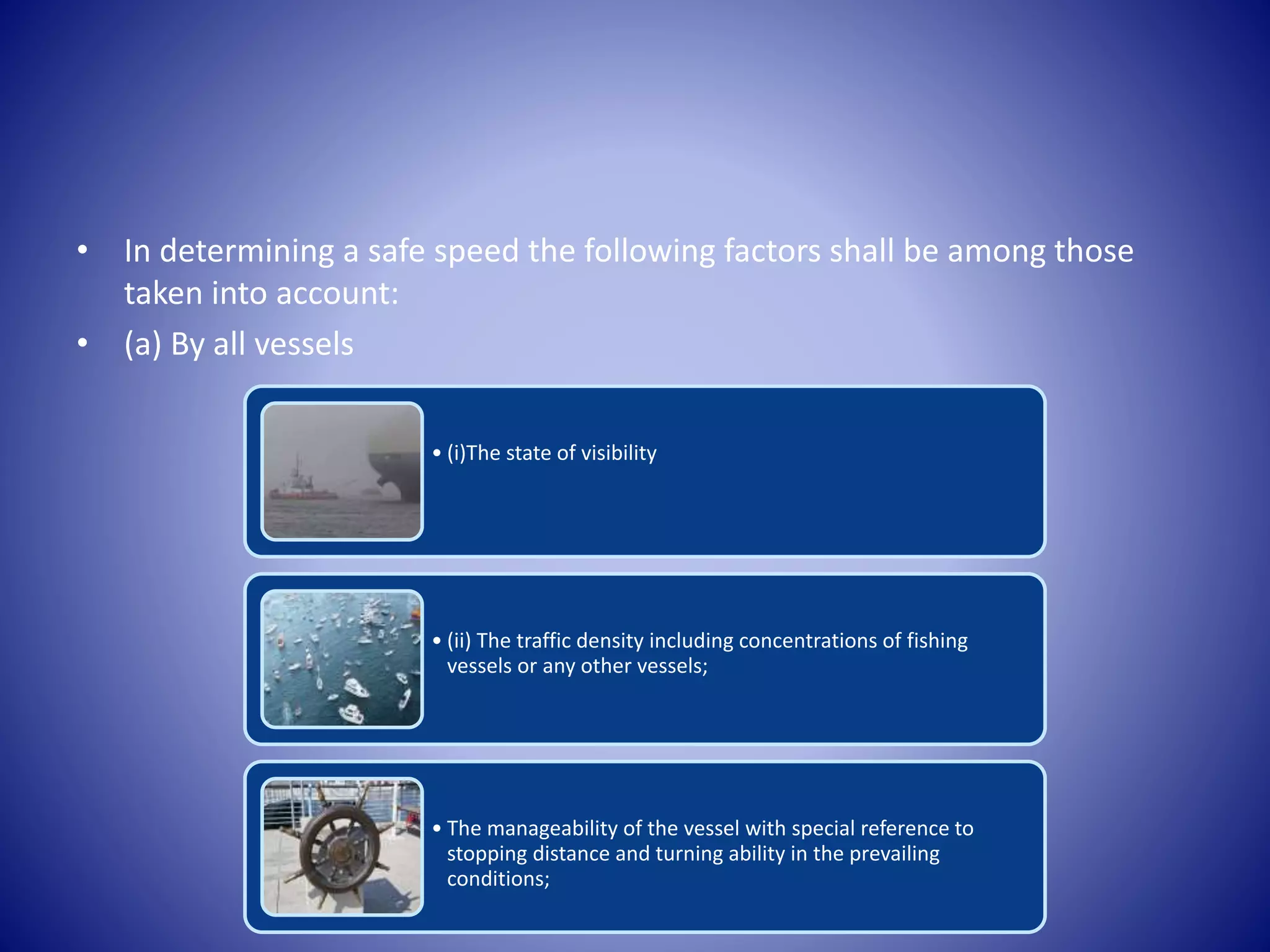 • In determining a safe speed the following factors shall be among those
taken into account:
• (a) By all vessels
• (i)The state of visibility
• (ii) The traffic density including concentrations of fishing
vessels or any other vessels;
• The manageability of the vessel with special reference to
stopping distance and turning ability in the prevailing
conditions;
 