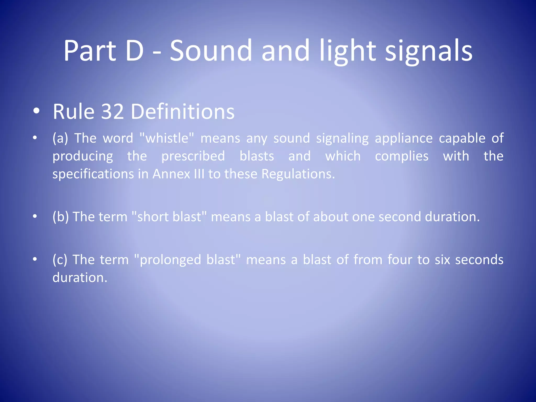 Part D - Sound and light signals
• Rule 32 Definitions
• (a) The word "whistle" means any sound signaling appliance capable of
producing the prescribed blasts and which complies with the
specifications in Annex III to these Regulations.
• (b) The term "short blast" means a blast of about one second duration.
• (c) The term "prolonged blast" means a blast of from four to six seconds
duration.
 