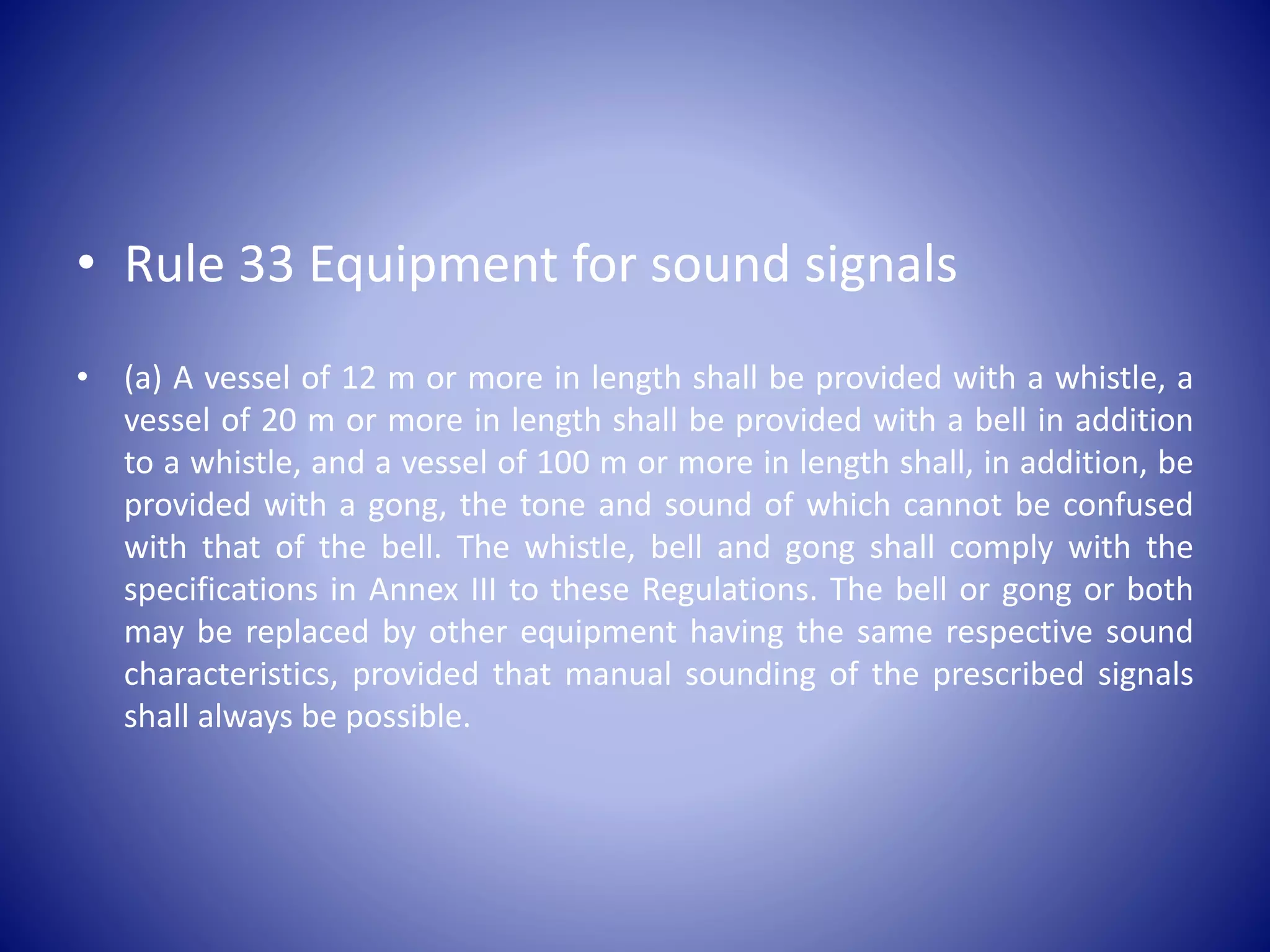 • Rule 33 Equipment for sound signals
• (a) A vessel of 12 m or more in length shall be provided with a whistle, a
vessel of 20 m or more in length shall be provided with a bell in addition
to a whistle, and a vessel of 100 m or more in length shall, in addition, be
provided with a gong, the tone and sound of which cannot be confused
with that of the bell. The whistle, bell and gong shall comply with the
specifications in Annex III to these Regulations. The bell or gong or both
may be replaced by other equipment having the same respective sound
characteristics, provided that manual sounding of the prescribed signals
shall always be possible.
 