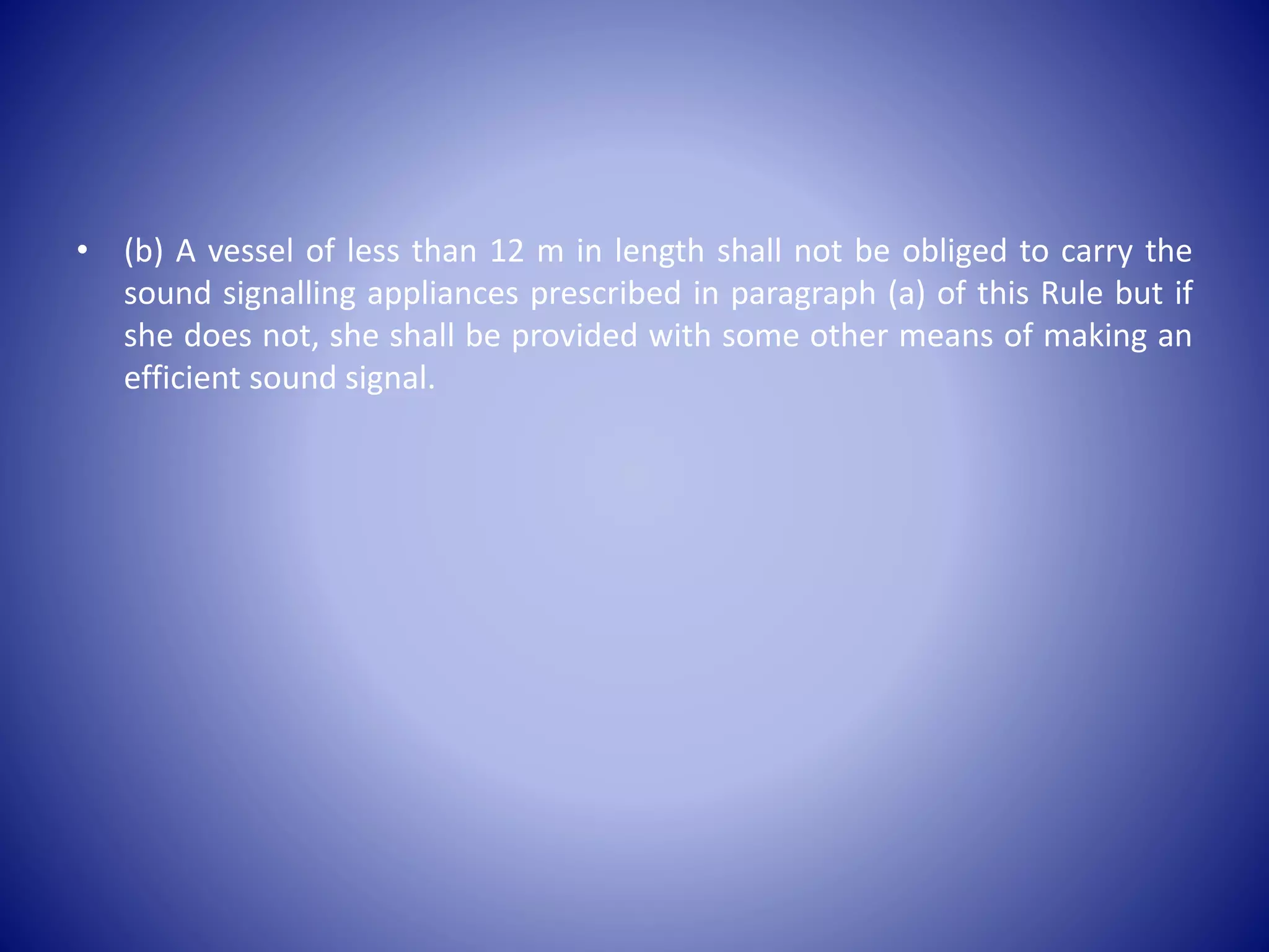 • (b) A vessel of less than 12 m in length shall not be obliged to carry the
sound signalling appliances prescribed in paragraph (a) of this Rule but if
she does not, she shall be provided with some other means of making an
efficient sound signal.
 