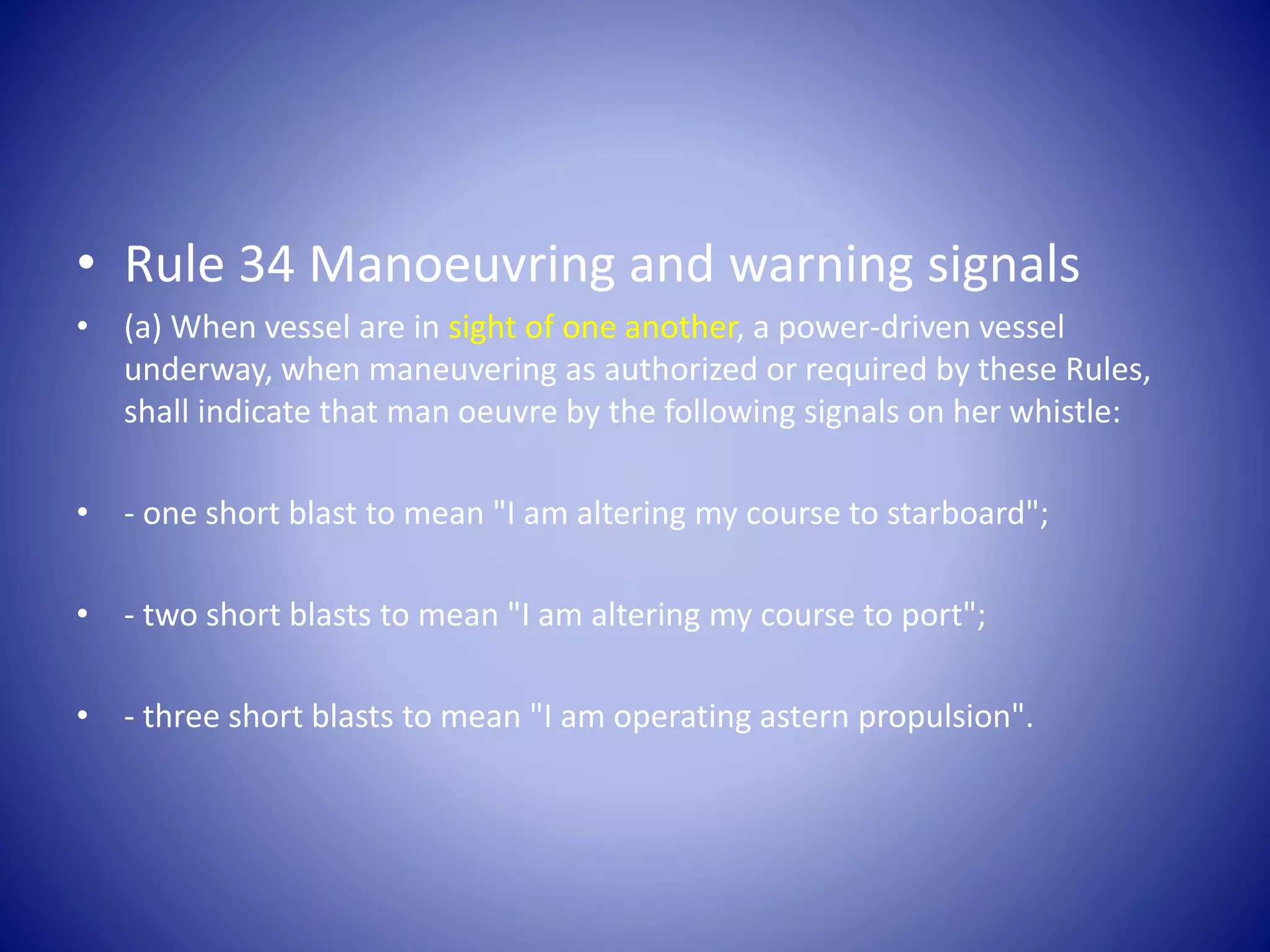 • Rule 34 Manoeuvring and warning signals
• (a) When vessel are in sight of one another, a power-driven vessel
underway, when maneuvering as authorized or required by these Rules,
shall indicate that man oeuvre by the following signals on her whistle:
• - one short blast to mean "I am altering my course to starboard";
• - two short blasts to mean "I am altering my course to port";
• - three short blasts to mean "I am operating astern propulsion".
 
