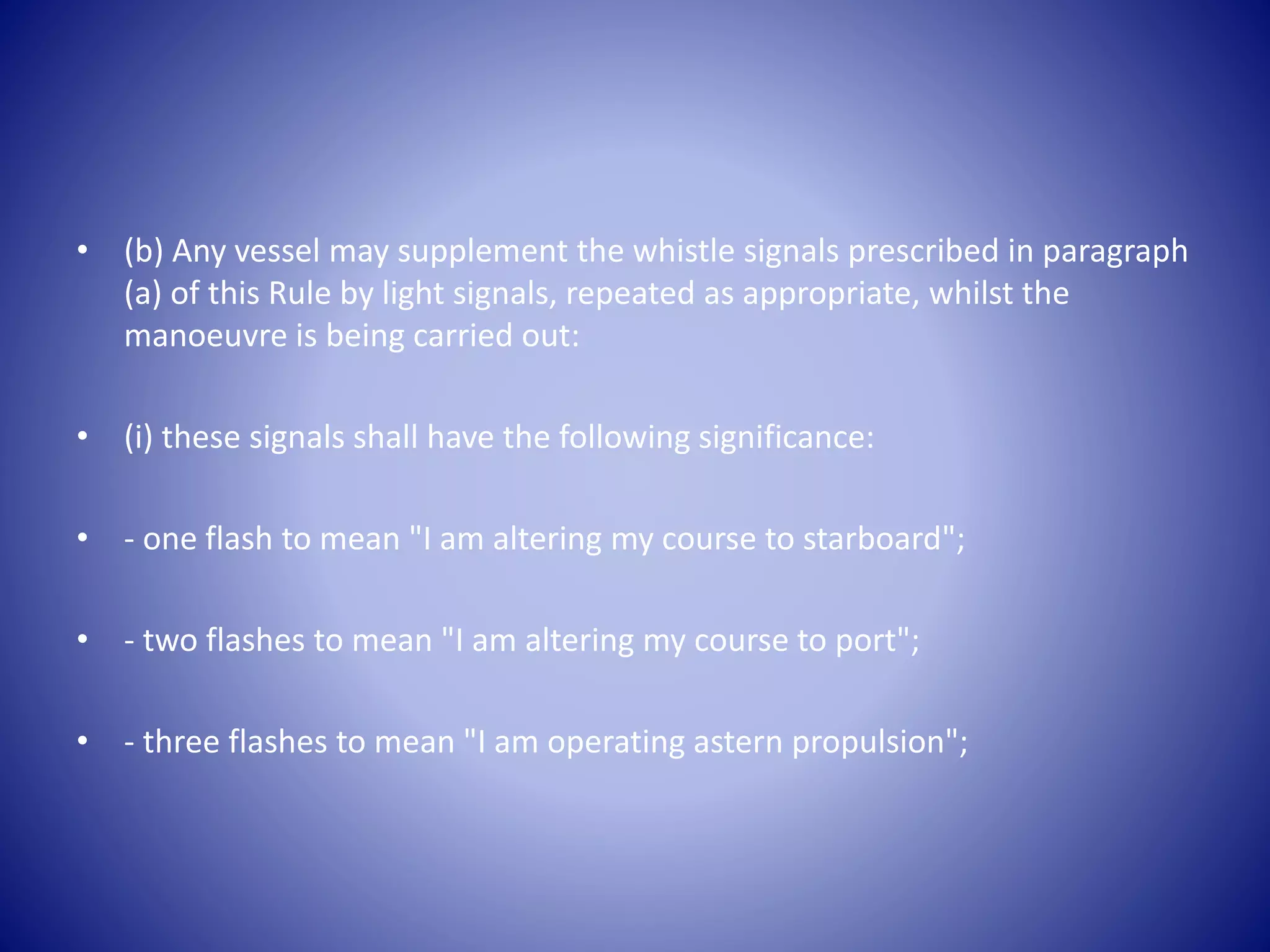 • (b) Any vessel may supplement the whistle signals prescribed in paragraph
(a) of this Rule by light signals, repeated as appropriate, whilst the
manoeuvre is being carried out:
• (i) these signals shall have the following significance:
• - one flash to mean "I am altering my course to starboard";
• - two flashes to mean "I am altering my course to port";
• - three flashes to mean "I am operating astern propulsion";
 