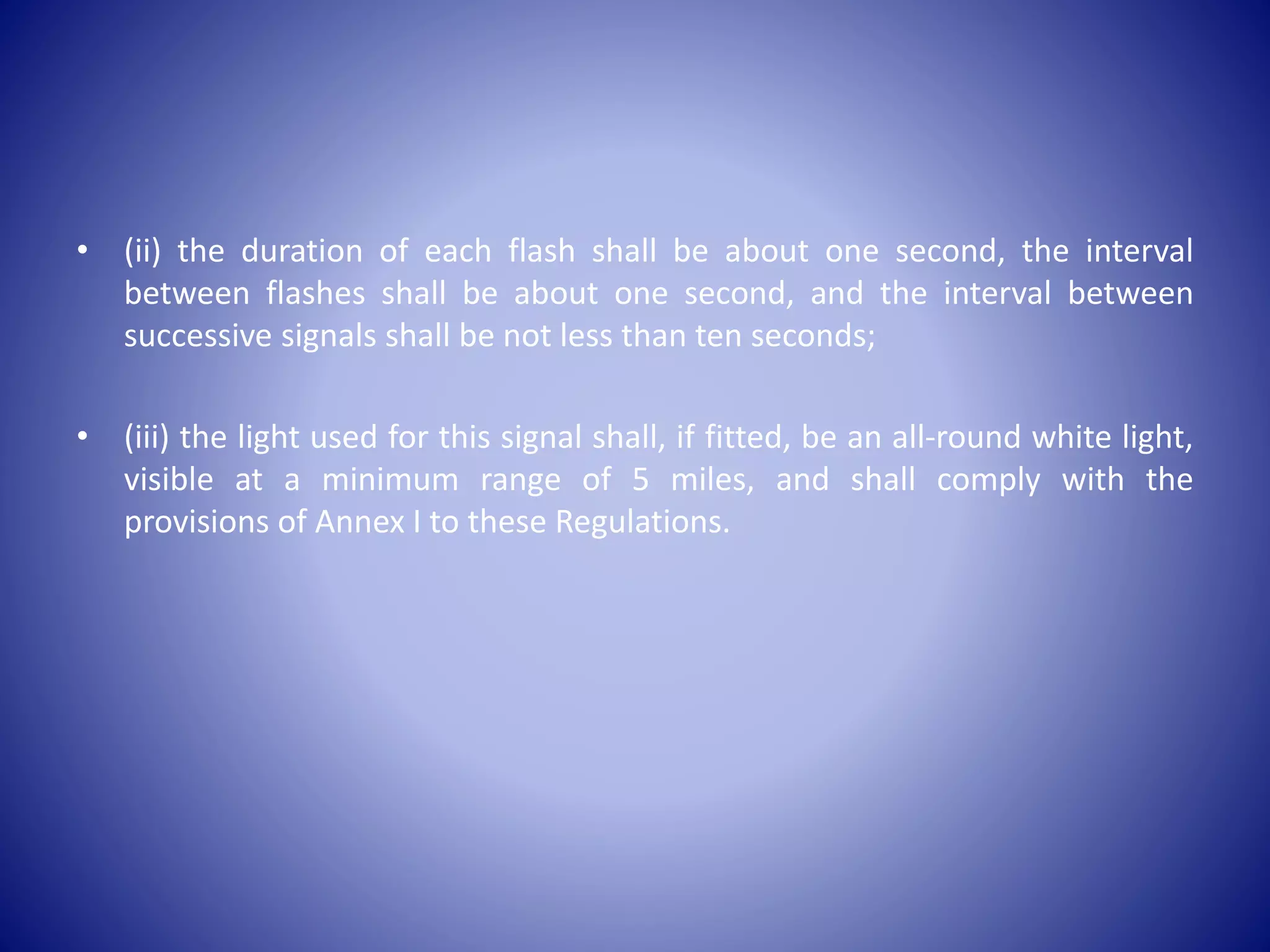 • (ii) the duration of each flash shall be about one second, the interval
between flashes shall be about one second, and the interval between
successive signals shall be not less than ten seconds;
• (iii) the light used for this signal shall, if fitted, be an all-round white light,
visible at a minimum range of 5 miles, and shall comply with the
provisions of Annex I to these Regulations.
 