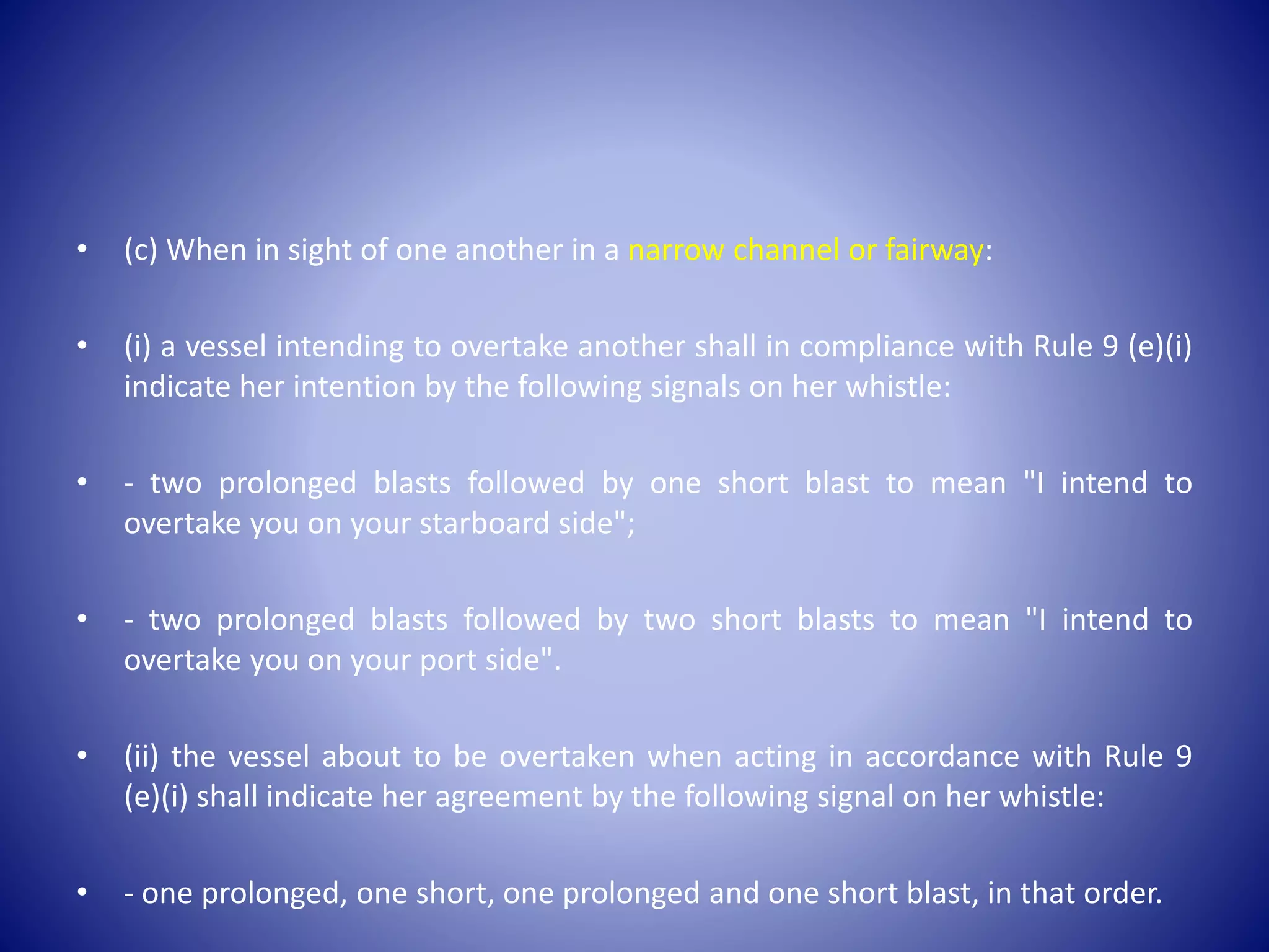 • (c) When in sight of one another in a narrow channel or fairway:
• (i) a vessel intending to overtake another shall in compliance with Rule 9 (e)(i)
indicate her intention by the following signals on her whistle:
• - two prolonged blasts followed by one short blast to mean "I intend to
overtake you on your starboard side";
• - two prolonged blasts followed by two short blasts to mean "I intend to
overtake you on your port side".
• (ii) the vessel about to be overtaken when acting in accordance with Rule 9
(e)(i) shall indicate her agreement by the following signal on her whistle:
• - one prolonged, one short, one prolonged and one short blast, in that order.
 