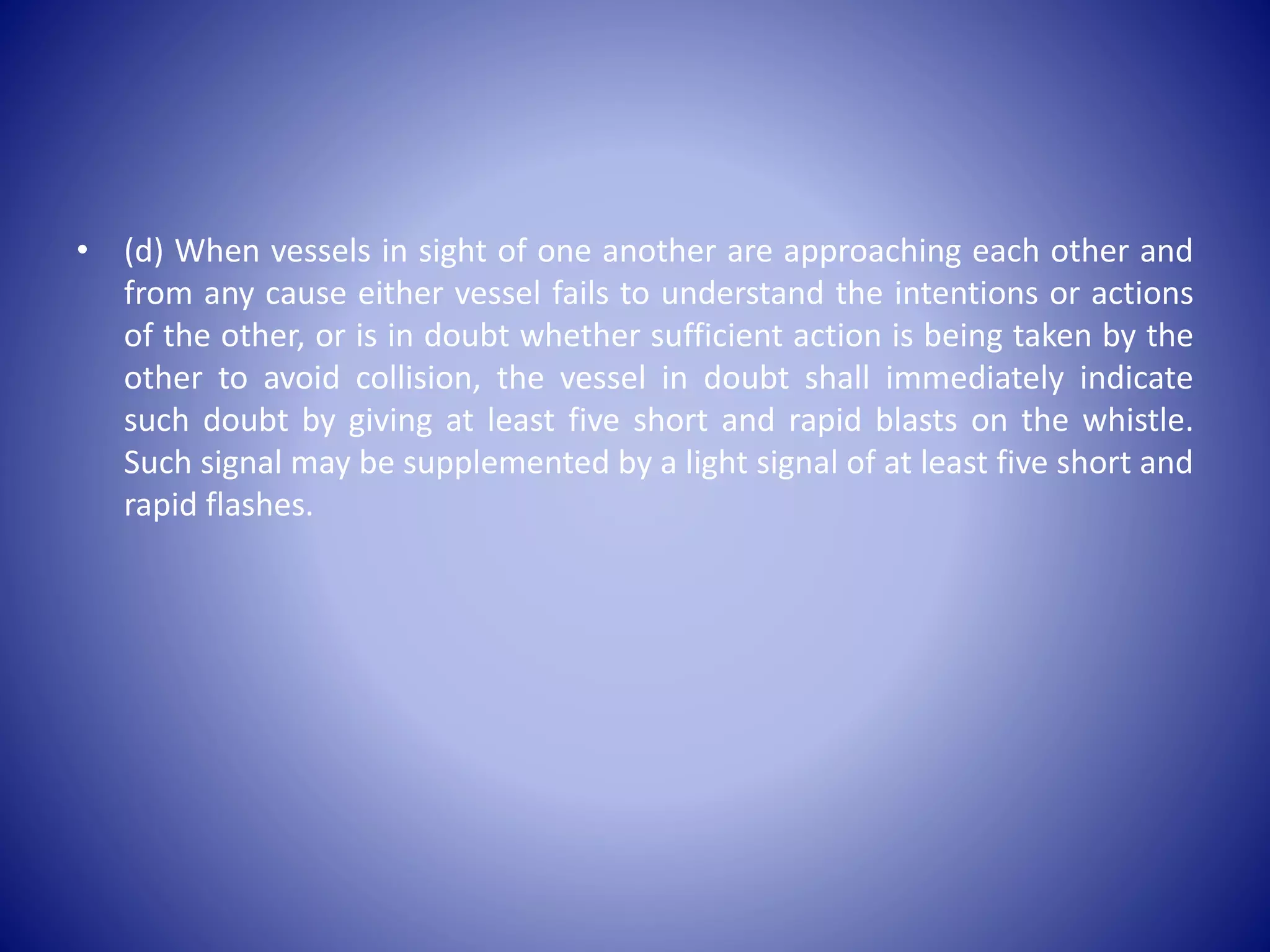 • (d) When vessels in sight of one another are approaching each other and
from any cause either vessel fails to understand the intentions or actions
of the other, or is in doubt whether sufficient action is being taken by the
other to avoid collision, the vessel in doubt shall immediately indicate
such doubt by giving at least five short and rapid blasts on the whistle.
Such signal may be supplemented by a light signal of at least five short and
rapid flashes.
 