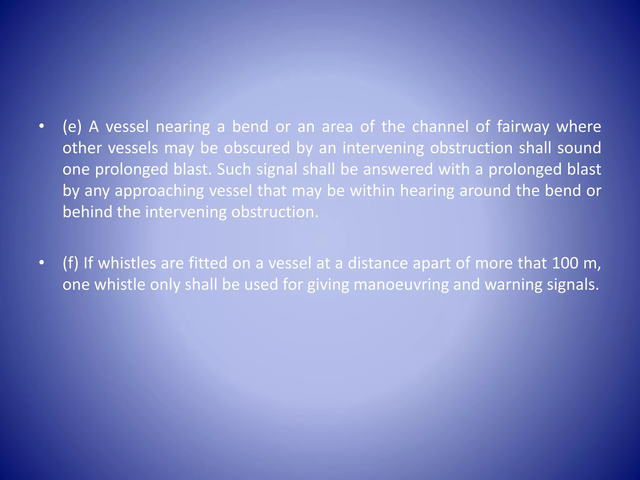 • (e) A vessel nearing a bend or an area of the channel of fairway where
other vessels may be obscured by an intervening obstruction shall sound
one prolonged blast. Such signal shall be answered with a prolonged blast
by any approaching vessel that may be within hearing around the bend or
behind the intervening obstruction.
• (f) If whistles are fitted on a vessel at a distance apart of more that 100 m,
one whistle only shall be used for giving manoeuvring and warning signals.
 