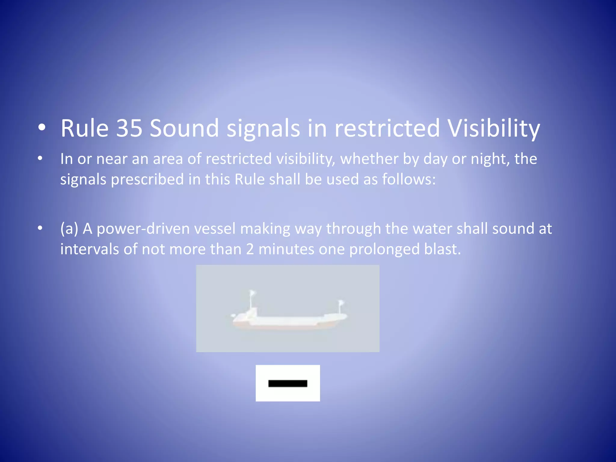 • Rule 35 Sound signals in restricted Visibility
• In or near an area of restricted visibility, whether by day or night, the
signals prescribed in this Rule shall be used as follows:
• (a) A power-driven vessel making way through the water shall sound at
intervals of not more than 2 minutes one prolonged blast.
 