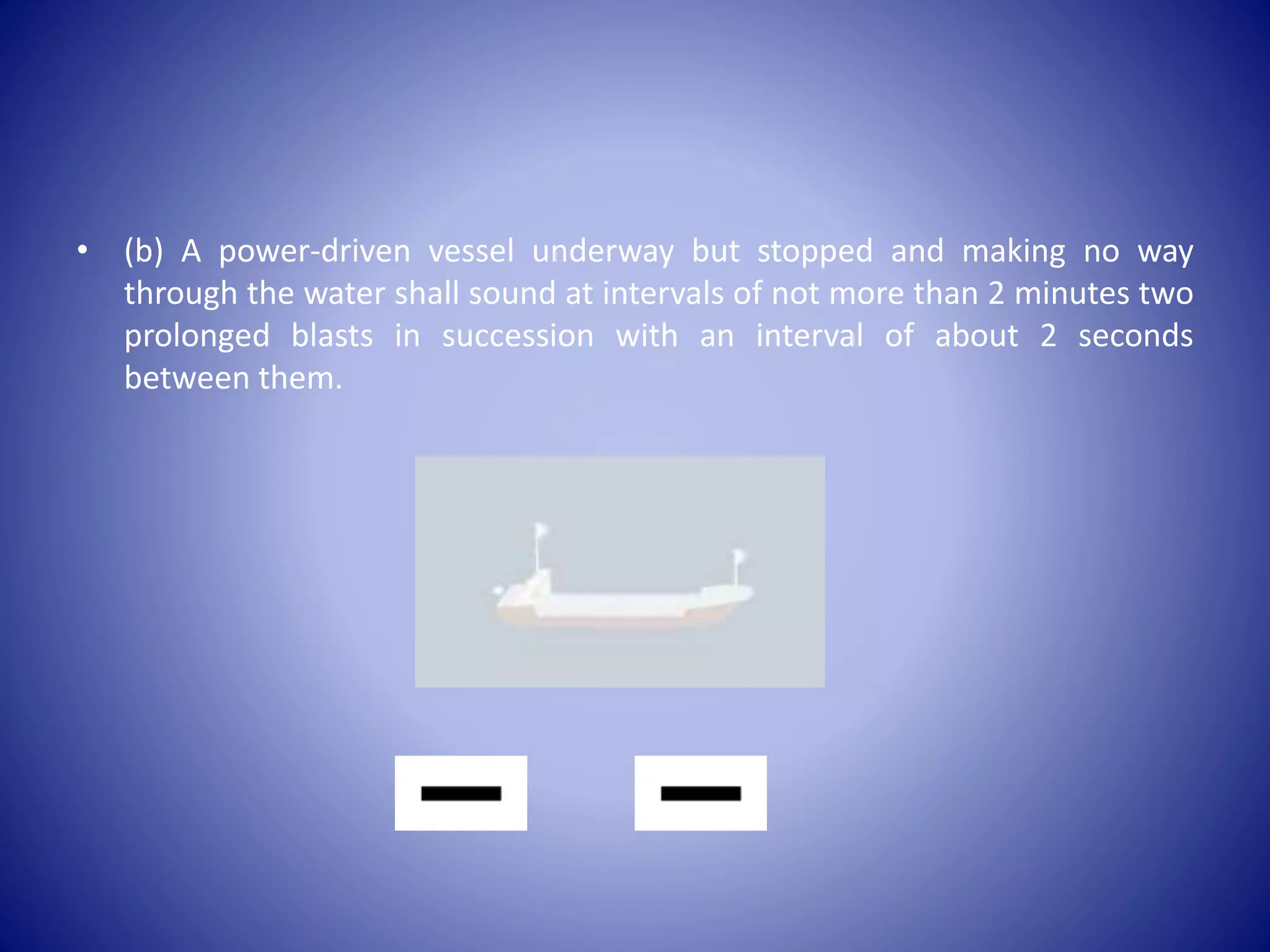 • (b) A power-driven vessel underway but stopped and making no way
through the water shall sound at intervals of not more than 2 minutes two
prolonged blasts in succession with an interval of about 2 seconds
between them.
 
