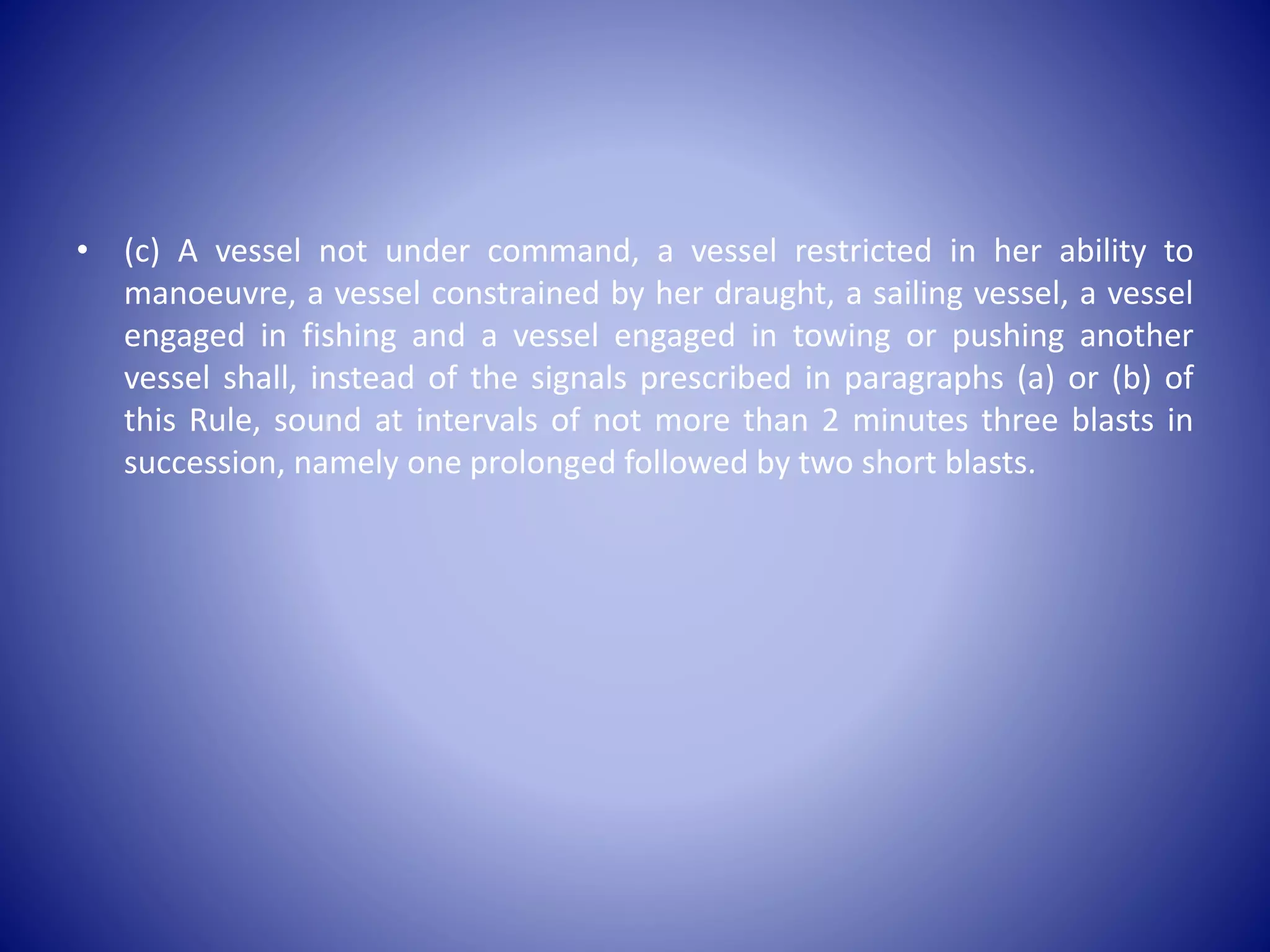 • (c) A vessel not under command, a vessel restricted in her ability to
manoeuvre, a vessel constrained by her draught, a sailing vessel, a vessel
engaged in fishing and a vessel engaged in towing or pushing another
vessel shall, instead of the signals prescribed in paragraphs (a) or (b) of
this Rule, sound at intervals of not more than 2 minutes three blasts in
succession, namely one prolonged followed by two short blasts.
 