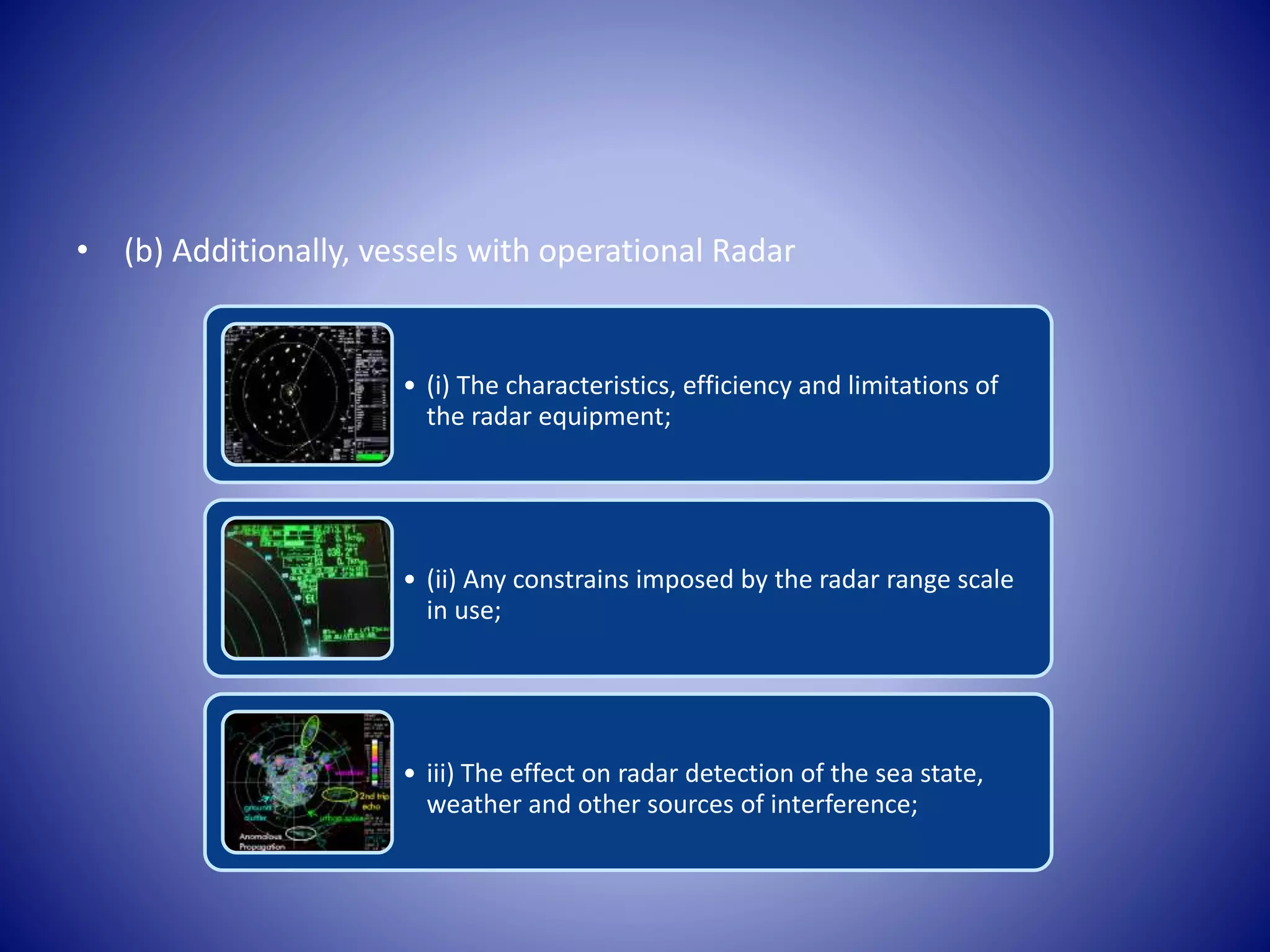 • (b) Additionally, vessels with operational Radar
• (i) The characteristics, efficiency and limitations of
the radar equipment;
• (ii) Any constrains imposed by the radar range scale
in use;
• iii) The effect on radar detection of the sea state,
weather and other sources of interference;
 