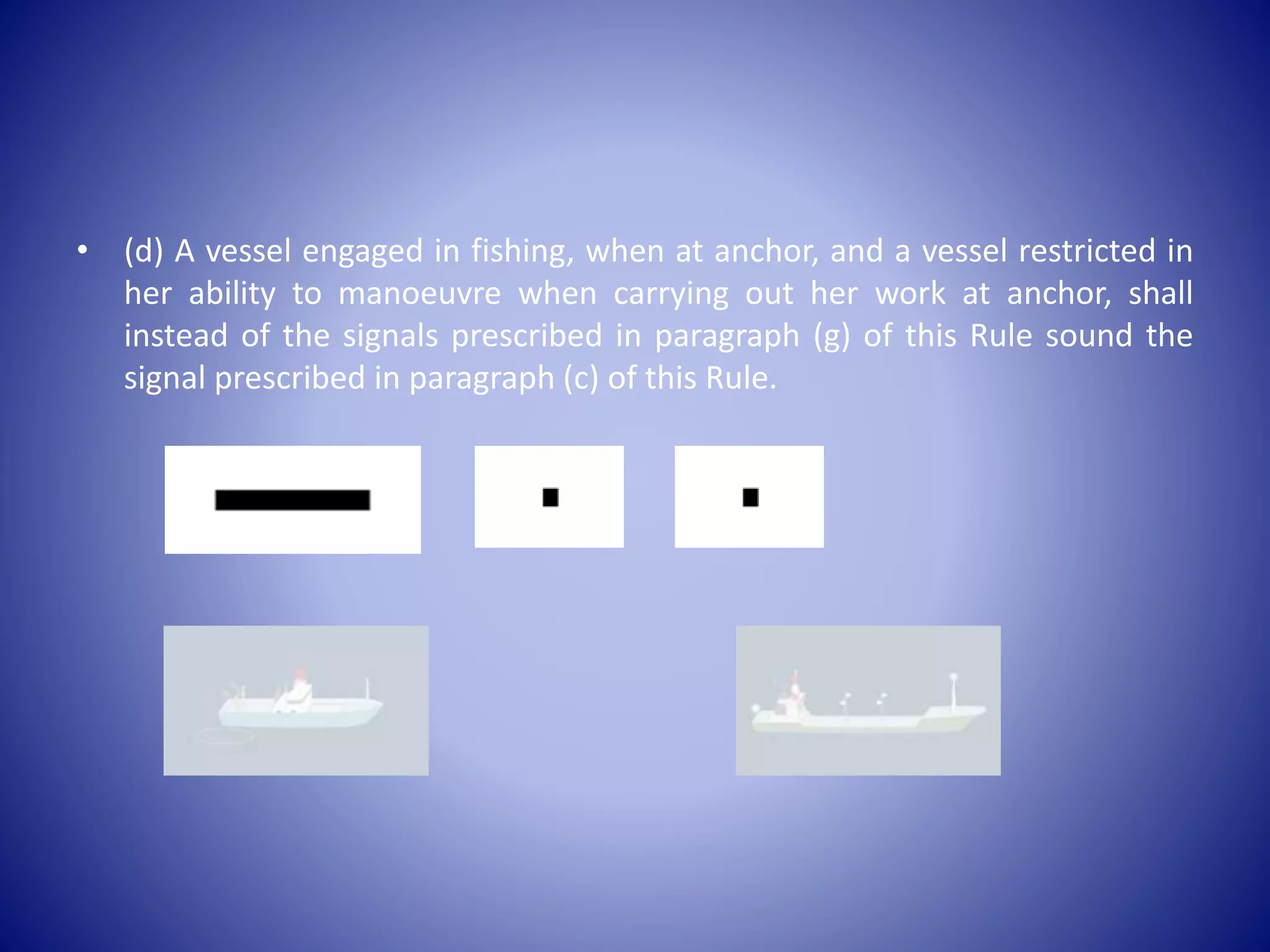 • (d) A vessel engaged in fishing, when at anchor, and a vessel restricted in
her ability to manoeuvre when carrying out her work at anchor, shall
instead of the signals prescribed in paragraph (g) of this Rule sound the
signal prescribed in paragraph (c) of this Rule.
 