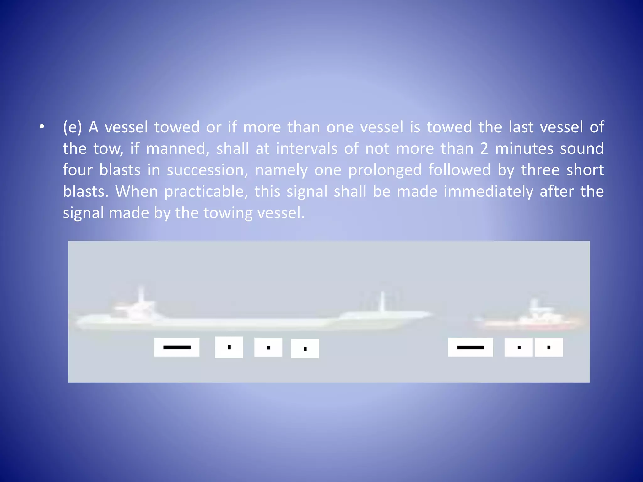 • (e) A vessel towed or if more than one vessel is towed the last vessel of
the tow, if manned, shall at intervals of not more than 2 minutes sound
four blasts in succession, namely one prolonged followed by three short
blasts. When practicable, this signal shall be made immediately after the
signal made by the towing vessel.
 