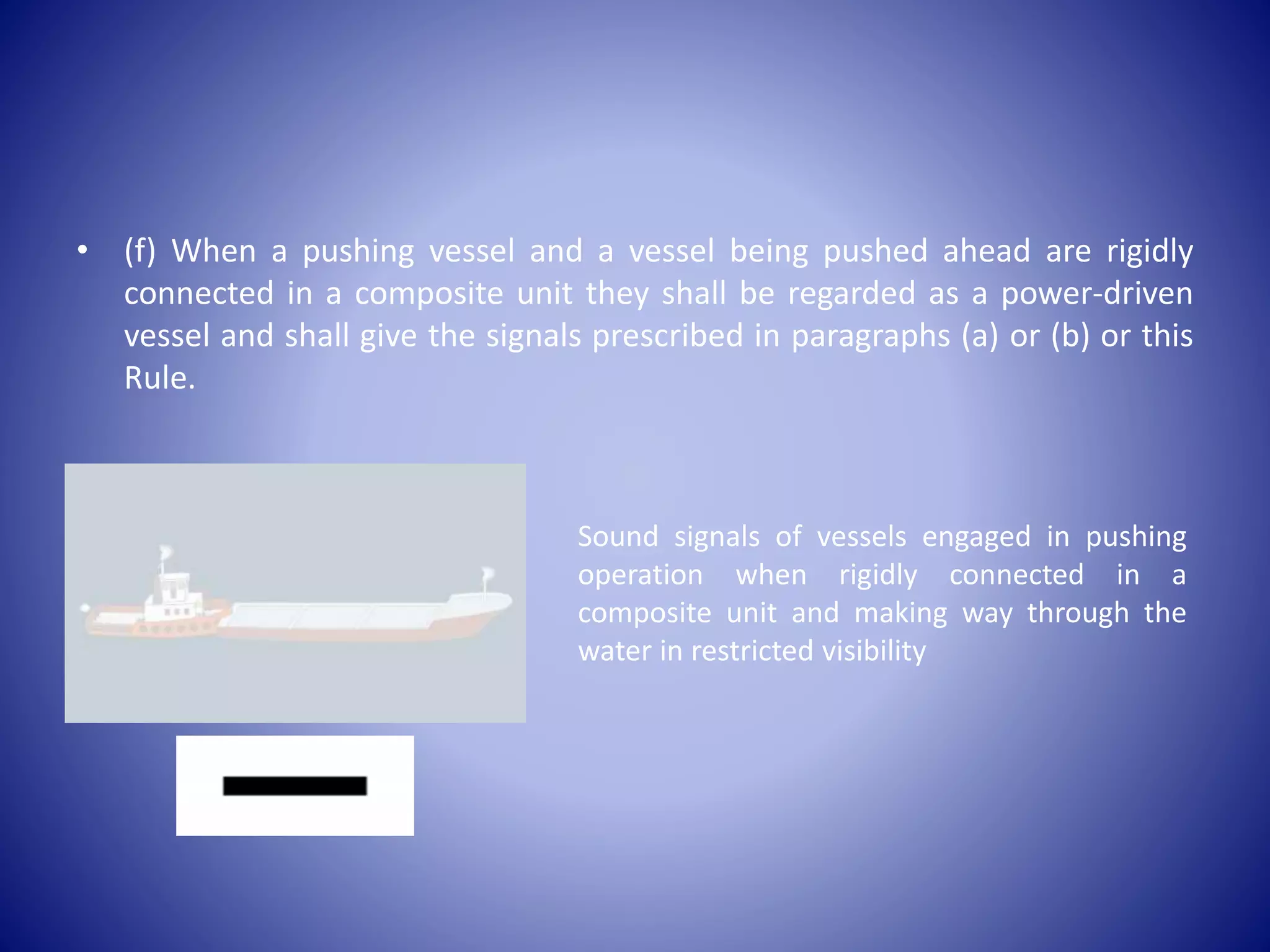 • (f) When a pushing vessel and a vessel being pushed ahead are rigidly
connected in a composite unit they shall be regarded as a power-driven
vessel and shall give the signals prescribed in paragraphs (a) or (b) or this
Rule.
Sound signals of vessels engaged in pushing
operation when rigidly connected in a
composite unit and making way through the
water in restricted visibility
 
