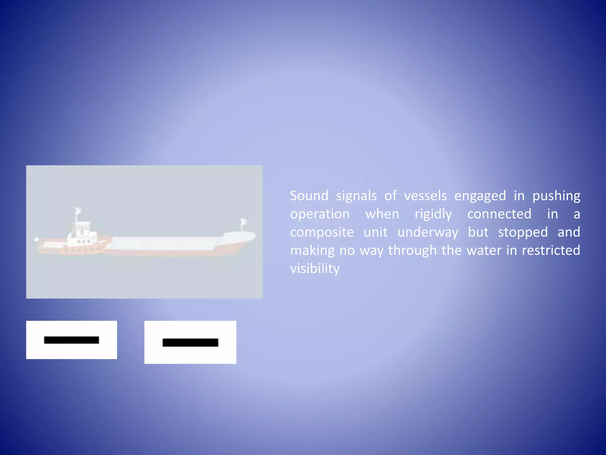 Sound signals of vessels engaged in pushing
operation when rigidly connected in a
composite unit underway but stopped and
making no way through the water in restricted
visibility
 