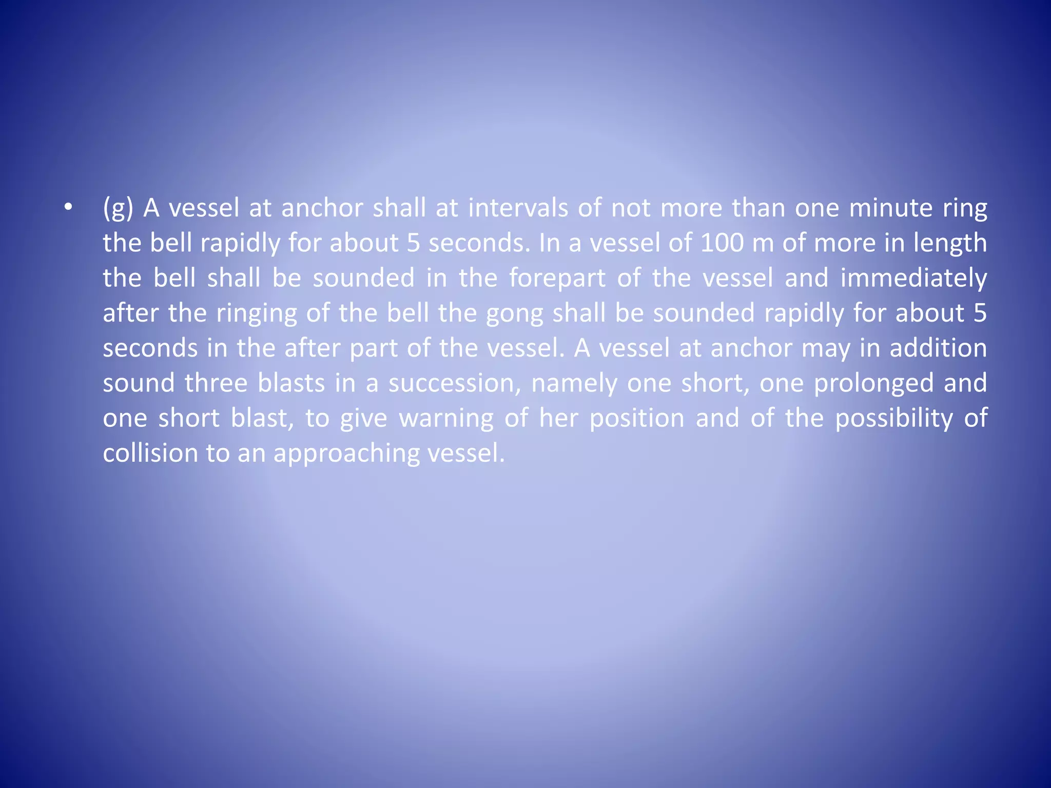 • (g) A vessel at anchor shall at intervals of not more than one minute ring
the bell rapidly for about 5 seconds. In a vessel of 100 m of more in length
the bell shall be sounded in the forepart of the vessel and immediately
after the ringing of the bell the gong shall be sounded rapidly for about 5
seconds in the after part of the vessel. A vessel at anchor may in addition
sound three blasts in a succession, namely one short, one prolonged and
one short blast, to give warning of her position and of the possibility of
collision to an approaching vessel.
 