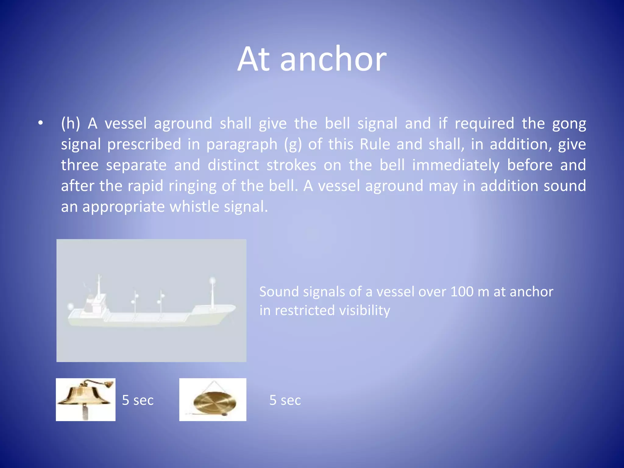 At anchor
• (h) A vessel aground shall give the bell signal and if required the gong
signal prescribed in paragraph (g) of this Rule and shall, in addition, give
three separate and distinct strokes on the bell immediately before and
after the rapid ringing of the bell. A vessel aground may in addition sound
an appropriate whistle signal.
Sound signals of a vessel over 100 m at anchor
in restricted visibility
5 sec 5 sec
 